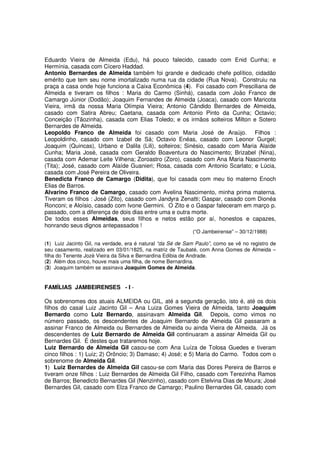 Eduardo Vieira de Almeida (Edu), há pouco falecido, casado com Enid Cunha; e
Hermínia, casada com Cícero Haddad.
Antonio Bernardes de Almeida também foi grande e dedicado chefe político, cidadão
emérito que tem seu nome imortalizado numa rua da cidade (Rua Nova). Construiu na
praça a casa onde hoje funciona a Caixa Econômica (4). Foi casado com Presciliana de
Almeida e tiveram os filhos : Maria do Carmo (Sinhá), casada com João Franco de
Camargo Júnior (Dodão); Joaquim Fernandes de Almeida (Joaca), casado com Maricota
Vieira, irmã da nossa Maria Olímpia Vieira; Antonio Cândido Bernardes de Almeida,
casado com Satira Abreu; Caetana, casada com Antonio Pinto da Cunha; Octavio;
Conceição (Tãozinha), casada com Elias Toledo; e os irmãos solteiros Milton e Sotero
Bernardes de Almeida.
Leopoldo Franco de Almeida foi casado com Maria José de Araújo. Filhos :
Leopoldinho, casado com Izabel de Sá; Octavio Enéas, casado com Leonor Gurgel;
Joaquim (Quincas), Urbano e Dalila (Lili), solteiros; Sinésio, casado com Maria Alaíde
Cunha; Maria José, casada com Geraldo Boaventura do Nascimento; Brizabel (Nina),
casada com Ademar Leite Vilhena; Zoroastro (Zoro), casado com Ana Maria Nascimento
(Tita); José, casado com Alaíde Guanieri; Rosa, casada com Antonio Scarlato; e Lúcia,
casada com José Pereira de Oliveira.
Benedicta Franco de Camargo (Didita), que foi casada com meu tio materno Enoch
Elias de Barros.
Alvarino Franco de Camargo, casado com Avelina Nascimento, minha prima materna.
Tiveram os filhos : José (Zito), casado com Jandyra Zenatti; Gaspar, casado com Dionéa
Ronconi; e Aloísio, casado com Ivone Germini. O Zito e o Gaspar faleceram em março p.
passado, com a diferença de dois dias entre uma e outra morte.
De todos esses Almeidas, seus filhos e netos estão por aí, honestos e capazes,
honrando seus dignos antepassados !
                                                            (“O Jambeirense” – 30/12/1988)

(1) Luiz Jacinto Gil, na verdade, era é natural “da Sé de Sam Paulo”, como se vê no registro de
seu casamento, realizado em 03/01/1825, na matriz de Taubaté, com Anna Gomes de Almeida –
filha do Tenente Jozé Vieira da Silva e Bernardina Edibia de Andrade.
(2) Além dos cinco, houve mais uma filha, de nome Bernardina.
(3) Joaquim também se assinava Joaquim Gomes de Almeida.


FAMÍLIAS JAMBEIRENSES - I -

Os sobrenomes dos atuais ALMEIDA ou GIL, até a segunda geração, isto é, até os dois
filhos do casal Luiz Jacinto Gil – Ana Luiza Gomes Vieira de Almeida, tanto Joaquim
Bernardo como Luiz Bernardo, assinavam Almeida Gil. Depois, como vimos no
número passado, os descendentes de Joaquim Bernardo de Almeida Gil passaram a
assinar Franco de Almeida ou Bernardes de Almeida ou ainda Vieira de Almeida. Já os
descendentes de Luiz Bernardo de Almeida Gil continuaram a assinar Almeida Gil ou
Bernardes Gil. É destes que trataremos hoje.
Luiz Bernardo de Almeida Gil casou-se com Ana Luíza de Tolosa Guedes e tiveram
cinco filhos : 1) Luiz; 2) Orôncio; 3) Damaso; 4) José; e 5) Maria do Carmo. Todos com o
sobrenome de Almeida Gil.
1) Luiz Bernardes de Almeida Gil casou-se com Maria das Dores Pereira de Barros e
tiveram onze filhos : Luiz Bernardes de Almeida Gil Filho, casado com Terezinha Ramos
de Barros; Benedicto Bernardes Gil (Nenzinho), casado com Etelvina Dias de Moura; José
Bernardes Gil, casado com Elza Franco de Camargo; Paulino Bernardes Gil, casado com
 