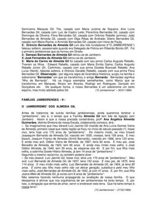 Semíramis Marques Gil; Tito, casado com Maria Jurema de Siqueira; Ana Luíza
Bernardes Gil, casada com Luiz de Castro Leite; Florentina Bernardes Gil, casado com
Domingos de Oliveira; Flora Bernardes Gil, casada com Orôncio Rebello (primos); João
Bernardes de Almeida Gil, casado com Olga Ribas de Andrade; Sileno Bernardes Gil,
casado com Maria Rocha; e Armindo Bernardes Gil, casado com Irene de Paula.
2) Orôncio Bernardes de Almeida Gil (um dos três fundadores d’”O JAMBEIRENSE”)
faleceu solteiro, assassinado quando era Delegado de Polícia em Ribeirão Bonito-SP. Foi
o primeiro jambeirense que se formou em Direito.
3) Damaso Bernardes de Almeida Gil retirou-se de Jambeiro.
4) José Fernandes de Almeida Gil retirou-se de Jambeiro.
5) Maria do Carmo de Almeida Gil foi casada com seu primo Carlos Augusto Rebello.
Tiveram os filhos : Edward Rebello, casado com Maria Emília Gama; Carlos Augusto
Rebello Júnior (Dr. Carlinhos), casado com sua prima Gizelda Brancatti Rebello; Ana
Luíza (Nenê), falecida solteira; e Orôncio Geraldo Rebello, casado com sua prima Flora
Bernardes Gil. Observação : por alguma regra de Gramática Histórica, surgiu na família o
sobrenome “Bernardes” em que se transformou o antigo Bernardo. Bernardes significa
“filho de Bernardo”. Há na língua exemplos semelhantes, como Marco que se
transformou em Marques; Álvaro em Álvares; Rodrigo em Rodrigues; Gonçalo em
Gonçalves etc.      De qualquer forma, o nosso Bernardes é um sobrenome um tanto
espúrio, mas muito adotado pelos Gil.                     (“O Jambeirense” – 30/01/1989)


FAMÍLIAS JAMBEIRENSES - II -

O “JAMBEIRISMO” DOS ALMEIDA GIL

Antes de tratarmos de outras famílias jambeirenses, ainda queremos lembrar o
“jambeirismo”, isto é, o tempo que a Família Almeida Gil tem tido de ligação com
Jambeiro. Assim é que a nossa prezada conterrânea, profª Ana Angélica Almeida
Guimarães, distinta Diretora da nossa Escola, colaborando conosco, dirá :
– Se imaginarmos que meu tetravô Luiz Jacinto Gil (marido de Ana Luíza Gomes Vieira
de Almeida, primeiro casal que nesta região se fixou no início do século passado (*), fosse
vivo, teria hoje uns 170 anos de “jambeirismo”. Do mesmo modo, se meu trisavô
Joaaaquim Bernardo de Almeida Gil, nascido em 1830, vivesse, teria 159 anos. E meu
bisavô, Joaquim Franco de Almeida (Sinhô Bernardo), nascido em 1866, teria 123 anos.
E ainda meu avô, Odilon Vieira de Almeida, de 1897, teria 92 anos. E meu pai, José
Benedito de Almeida, de 1923, tem 66 anos. E ainda meu irmão mais velho, o José
Odilon Almeida, de 1949, tem 39 anos, às vésperas dos 40. E por fim, sua filha mais
velha, a sobrinha Gisele Hilário Almeida, já tem 14 anos de “jambeirismo” !
Seguindo o mesmo raciocínio, eu também poderia dizer :
– Se meu bisavô, Luiz Jacinto Gil, fosse vivo, teria uns 170 anos de “jambeirismo”. Meu
avô, Luiz Bernardo de Almeida Gil, de 1837, teria 152 anos. E meu pai, de 1875, teria
114 anos. E meu irmão mais velho, Luiz Bernardes de Almeida Gil, de 1904, já teria 85
anos. E como seu filho mais velho não vai deixar geração, substituo-o pelo meu filho
mais velho, José Bernardes de Almeida Gil, de 1942, já com 47 anos. E, por fim, sua filha
Joana Melo de Almeida Gil, já conta com 6 anos de “jambeirismo”.
Não estamos fazendo nenhuma propaganda ou exaltação de nossa família. O que
desejamos é afirmar que nos orgulhamos de ser jambeirenses há tanto tempo. E, por
isso, a obrigação que temos de amar, servir e enobrecer esta terra. Que há tanto tempo é
nossa terra !
                                                          (“O Jambeirense” – 27/02/1989)
 