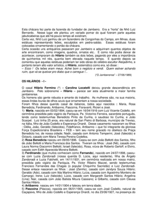 Esta chácara fez parte da fazenda do fundador de Jambeiro. Era a “horta” de Nhô Luiz
Bernardo. Nesse lugar ele plantou um variado pomar do qual fizeram parte aquelas
jabuticabeiras que até há pouco tempo ali existiram.
Certa vez, Nhô Luiz ganhou de um fazendeiro de Congonhas do Campo, em Minas, duas
estátuas representando leões, esculpidos em pedra-sabão. Essas estátuas foram
colocadas ornamentando o portão da chácara.
Certa ocasião uns antiquários passaram por Jambeiro e adquiriram quantos objetos de
arte encontraram, como imagens, quadros, ornatos etc.. E como não podia deixar de
acontecer, compraram do Hilário também os dois leões, pagando por eles a importância
de quinhentos mil réis, quantia bem elevada naquele tempo. E quando depois se
comentou que aquelas estátuas poderiam ter sido obras do célebre escultor Aleijadinho, e
portanto teriam alto valor artístico, o Hilário, sistemático como era, só disse :
– Ecco ! Os leões eram meus. Achei bom o negócio e vendi. Quem estiver achando
ruim, que vá se queixar pro diabo que o carregue !...
                                                           (“O Jambeirense” – 27/06/1989)

OS HILÁRIOS - I -

O casal Hilário Fermino (*) – Carolina Locatelli deixou grande descendência em
Jambeiro. Pelo sobrenome – Hilário – parece ser esta atualmente a maior família
jambeirense.
Os homens são gente robusta e amante do trabalho. As mulheres são, na sua maioria,
essas lindas louras de olhos azuis que ornamentam a nossa sociedade.
Foram filhos desse querido casal de italianos, todos aqui nascidos : Maria, Rosa
Benedicta, Ferdinando, Artibanno, Pascoína, Fioravanti, Ricieri e José.
1) Maria, nascida em 03/02/1894, casou-se em 16/04/1916 com Luiz Vicente Codello, em
cerimônia presidida pelo vigário da Paróquia, Pe. Victorino Ferreira, sacerdote português,
tendo como testemunhas Benedicto Pinto da Cunha, o saudoso tio Cunha, e João
Scarpel. Luiz tinha 25 anos, era natural de San Pietro di Barbosa, município de Treviso,
na Itália, filho de João Codello e Esperança Onardi. Desse casamento nasceram os filhos
: Clélia, João, Geraldo (falecidos), Fidelfranco, Artibanno – que foi integrante da gloriosa
Força Expedicionária Brasileira – FEB – tem seu nome gravado no obelisco da Praça
Benedicto Ivo, de nossa cidade; Nadir, casada com Antonio Temperini, José (falecido) e
Octavio, casado com Maria Teresa Pereira Codellos.
2) Rosa Benedicta nasceu em 09/05/1896. Casou-se com João Bellotti dos Santos, filho
de João Bellotti e Maria Francisca dos Santos. Tiveram os filhos : José (Nê), casado com
Laura Norma Giacomini Bellotti; Israel (falecido), Rosa, viúva de Roberto Gerloff; e Elviro,
casado com Edith Aparecida Moreira Bellotti.
3) Ferdinando (que muitos conheciam como Fernando), nascido em 24/07/1898, casou-
se com Luzia Zandonadi (nossa querida D. Lúcia, aqui residente), filha de Ângelo
Zandonadi e Luzia Falchetti, em 14/11/1931, em cerimônia realizada em nossa matriz,
presidida pelo vigário da Paróquia, Pe. Victor Ribeiro Mazzei, sendo testemunhas
Francisco Fernandes das Chagas (o popular Chiquinho Sacristão) e Luiz Zandonadi.
Desse enlace nasceram os filhos : José (Zeinho), casado com Jandyra Souza Hilário;
Geraldo (Ado), casado com Ilda Martins Hilário; Luíza, casada com Agostinho Monteiro de
Camargo; Irene; Luiz (falecido); Lúcio, casado com Margareth Santos Hilário; Angelina
(Lina); Nair, casada com João Batista Moura Cassiano; e Gilberto, casado com Cleusa
Santos Hilário.
4) Artibanno nasceu em 14/01/1904 e faleceu em tenra idade;
5) Pascoína (Páscoa), nascida em 06/01/1905, casou-se com José Codello, natural de
Caçapava, filho de João Codello e Esperança Onardi, no dia 23/06/1927, na presença do
 