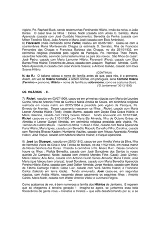 vigário, Pe. Raphael Buck, sendo testemunhas Ferdinando Hilário, irmão da noiva, e João
Borsoi. O casal teve os filhos : Eloísa, Nadir (casada com Jonas C. Santos), Maria
Aparecida (casada com José Custódio Nascimento), Benedita da Penha (casada com
Milton Teotônio Silva), João Antonio e Maria José (casada com Élcio Ambrósio).
6) Fioravanti (mais conhecido como Fante) nasceu em 03/05/1907. Casou-se com a
coanterrânea Maria Monteserrate Chagas (a estimada D. Serrate), filha de Francisco
Fernandes das Chagas e Francisca Barbosa das Chagas, no dia 25/10/1932, em
cerimônia religiosa presidida pelo vigário da Paróquia, Pe. Henrique Theo Peters,
sacerdote holandês, servindo como testemunhas os pais dos noivos. São filhos do casal :
José Pedro, casado com Maria Lamunier Hilário; Fioravanti (Fiora), casado com Elza
Barros Pinto Hilário; Terezinha de Jesus, casada com Joaquim Raphael Almeida Cioffi;
Maria Aparecida,m casada com José Vicente Soares; e Antonio Galvão, casado com Diva
Soares Hilário.
                                                       (CONTINUA)
N. da R.: O italiano coloca o nome de família antes do que, para nós, é o prenome.
Assim, em vez de Hilário Fermino, a ordem normal, em português, seria Fermino Hilário
(Fermino – prenome; Hilário – nome de família ou sobrenome, como se costuma dizer).
                                                        (“O Jambeirense” 30/12/1930)

OS HILÁRIOS - II -

7) Ricieri, nascido em 03/07/1909, casou-se em primeiras núpcias com Maria de Lourdes
Cunha, filha de Antonio Pinto da Cunha e Maria Amélia de Souza, em cerimônia religiosa
realizada em nossa matriz em 02/05/1934 e presidida pelo vigário da Paróquia, Pe.
Ernesto de Arantes. Desse casamento nasceram os filhos : Ricieri, casado com Maria
Leonor Almeida Hilário (Tetê); Aroldo Marmo, casado com Dayse Elda Grava Hilário; e
Maria Helenice, casada com Oracy Soares Ribeiro. Tendo enviuvado em 10/10/1948,
Ricieri casou-se no dia 21/01/1950 com Maria Ely Almeida, filha de Octavio Enéas de
Almeida e Leonor Gurgel Almeida, em cerimônia religiosa presidida pelo vigário, Pe.
Tarcísio de Castro Moura. Tiveram os filhos : Edésio Emílio, casado com Maria Aparecida
Faria Hilário; Maria Ignes, casada com Benedito Macedo Carvalho Filho; Carolina, casada
com Ravindra Bharao Kadam; Humberto Aquiles, casado com Neusa Aparecida Almeida
Hilário; José Roque, casado com Marlene Marins Hilário; e Raquel Aparecida.

8) José (ou Giusepe), nascido em 25/03/1912, casou-se com Amélia Vieira da Silva, filha
de Normélio Vieira da Silva e Ana Teresa de Moraes, no dia 1º/02/1936, em nossa matriz
de Nossa Senhora das Dores. Presidiu à cerimônia o Pe. Álvaro Ruiz. Desse consórcio
houve os filhos : Wailda Benedita, casada com José Gonçalves dos Santos (o nosso
querido Zé Campos); Neide, casada com Antonio Mendes Filho (Cacá); José (Zinho);
Maria Helena; Ana Alice, casada com Antonio Guido Senes Almeida; Maria Estela; José
Maria (que faleceu bem criança); Israel Donderes, casado com Maria Benedita Aparecida
Pereira Hilário; Edna, casada com José Odilon Almeida; Jorge Horácio, casado com Maria
de Fátima Camargo Hilário; Celso Luiz, casado com Vera Santos Hilário; e Francisco
Carlos (falecido em tenra idade). Tendo enviuvado, José casou-se, em segundas
núpcias, com Anália Hilário, nascendo desse casamento os seguintes filhos : Antonio
Carlos, Maria Nadir, casada com Walter Antonio Vilela; e Lucimara Regina.
                                    ***
Como acabamos de ver, é bem numerosa a família dos Hilários de Jambeiro. E reparem
que só chegamos à terceira geração ! Imagine-se agora, se juntarmos essa bela
florescência de gente nova – bisnetos e trinetos – que está desabrochando por aí, e se
 