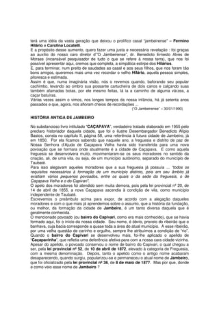 terá uma idéia da vasta geração que deixou o prolífico casal “jambeirense” – Fermino
Hilário e Carolina Locatelli.
E a propósito desse aumento, quero fazer uma justa e necessária revelação : foi graças
ao auxílio do nosso caro diretor d’”O Jambeirense”, dr. Benedicto Ernesto Alves de
Moraes (incansável pesquisador de tudo o que se refere à nossa terra), que nos foi
possível apresentar aqui, cremos que completa, a simpática estirpe dos Hilários.
E, para terminar, num preito de saudades ao casal e aos seus filhos, que nos foram tão
bons amigos, queremos mais uma vez recordar o velho Hilário, aquela pessoa simples,
pitoresca e estimada.
Assim é que, numa imaginária visão, nós o revemos quando, baforando seu popular
cachimbo, levando ao ombro sua possante cartucheira de dois canos e calçando suas
também afamadas botas, por ele mesmo feitas, lá ia a caminho de alguma várzea, a
caçar batuíras.
Várias vezes assim o vimos, nos longes tempos da nossa infância, há já setenta anos
passados e que, agora, nos afloram cheios de recordações ...
                                                         (“O Jambeirense” – 30/01/1990)

HISTÓRIA ANTIGA DE JAMBEIRO

No substancioso livro intitulado “CAÇAPAVA”, verdadeiro tratado elaborado em 1955 pelo
preclaro historiador daquela cidade, que foi o ilustre Desembargador Benedicto Alípio
Bastos, consta no capítulo II, página 58, uma referência à futura cidade de Jambeiro, já
em 1850. Por ela ficamos sabendo que naquele ano, a freguesia e distrito de paz de
Nossa Senhora d’Ajuda de Caçapava Velha havia sido transferida para uma nova
povoação que se formara onde atualmente é a cidade de Caçapava. E como aquela
freguesia se desenvolvera muito, movimentaram-se os seus moradores no sentido da
criação, ali, de uma vila, ou seja, de um município autônomo, separado do município de
Taubaté.
Para isso alegavam aqueles moradores que a sua freguesia já possuía ... “todos os
requisitos necessários à formação de um município distinto, pois em seu âmbito já
existiam vários pequenos povoados, entre os quais o da sede da freguesia, o de
Caçapava Velha e o do Capivari”.
O apelo dos moradores foi atendido sem muita demora, pois pela lei provincial nº 20, de
14 de abril de 1855, a nova Caçapava ascendia à condição de vila, como município
independente de Taubaté.
Escrevemos o preâmbulo acima para expor, de acordo com a alegação daqueles
moradores e com o que mais já aprendemos sobre o assunto, que a história da fundação,
ou melhor, da formação da cidade de Jambeiro, é um tanto diversa daquela que é
geralmente conhecida.
O mencionado povoado (ou bairro do Capivari, como era mais conhecido), que se havia
formado aqui, foi o início da nossa cidade. Seu nome, é óbvio, proveio do ribeirão que o
banhava, cuja bacia corresponde a quase toda a área do atual município. A esse ribeirão,
por uma velha questão de carinho e orgulho, sempre lhe atribuímos a condição de “rio”.
Quando o bairro do Capivari se desenvolveu mais, foi-lhe aplicado o apelido de
“Caçapavinha”, que refletia uma deferência afetiva para com a nossa cara cidade vizinha.
Apesar do apelido, o povoado conservou o nome de bairro do Capivari, o qual chegou a
ser, pela lei provincial nº 52, de 10 de abril de 1872, elevado à categoria de Freguesia,
com a mesma denominação. Depois, tanto o apelido como o antigo nome acabaram
desaparecendo, quando surgiu, popularizou-se e permaneceu o atual nome de Jambeiro,
que foi oficializado pela lei provincial nº 36, de 8 de maio de 1877. Mas por que, donde
e como veio esse nome de Jambeiro ?
 