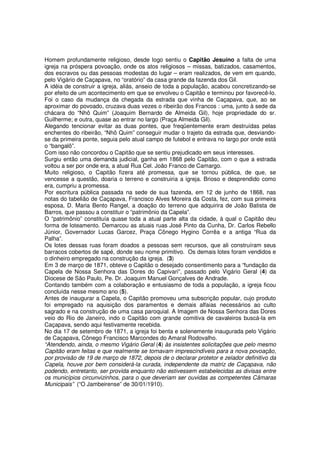 Homem profundamente religioso, desde logo sentiu o Capitão Jesuíno a falta de uma
igreja na próspera povoação, onde os atos religiosos – missas, batizados, casamentos,
dos escravos ou das pessoas modestas do lugar – eram realizados, de vem em quando,
pelo Vigário de Caçapava, no “oratório” da casa grande da fazenda dos Gil.
A idéia de construir a igreja, aliás, anseio de toda a população, acabou concretizando-se
por efeito de um acontecimento em que se envolveu o Capitão e terminou por favorecê-lo.
Foi o caso da mudança da chegada da estrada que vinha de Caçapava, que, ao se
aproximar do povoado, cruzava duas vezes o ribeirão dos Francos : uma, junto à sede da
chácara do “Nhô Quim” (Joaquim Bernardo de Almeida Gil), hoje propriedade do sr.
Guilherme; e outra, quase ao entrar no largo (Praça Almeida Gil).
Alegando tencionar evitar as duas pontes, que freqüentemente eram destruídas pelas
enchentes do ribeirão, “Nhô Quim” conseguir mudar o trajeto da estrada que, desviando-
se da primeira ponte, seguia pelo atual campo de futebol e entrava no largo por onde está
o “bangalô”.
Com isso não concordou o Capitão que se sentiu prejudicado em seus interesses.
Surgiu então uma demanda judicial, ganha em 1868 pelo Capitão, com o que a estrada
voltou a ser por onde era, a atual Rua Cel. João Franco de Camargo.
Muito religioso, o Capitão fizera até promessa, que se tornou pública, de que, se
vencesse a questão, doaria o terreno e construiria a igreja. Brioso e desprendido como
era, cumpriu a promessa.
Por escritura pública passada na sede de sua fazenda, em 12 de junho de 1868, nas
notas do tabelião de Caçapava, Francisco Alves Moreira da Costa, fez, com sua primeira
esposa, D. Maria Bento Rangel, a doação do terreno que adquirira de João Batista de
Barros, que passou a constituir o “patrimônio da Capela”.
O “patrimônio” constituía quase toda a atual parte alta da cidade, à qual o Capitão deu
forma de loteamento. Demarcou as atuais ruas José Pinto da Cunha, Dr. Carlos Rebello
Júnior, Governador Lucas Garcez, Praça Cônego Hygino Corrêa e a antiga “Rua da
Palha”.
Os lotes dessas ruas foram doados a pessoas sem recursos, que ali construíram seus
barracos cobertos de sapé, donde seu nome primitivo. Os demais lotes foram vendidos e
o dinheiro empregado na construção da igreja. (3)
Em 3 de março de 1871, obteve o Capitão o desejado consentimento para a “fundação da
Capela de Nossa Senhora das Dores do Capivari”, passado pelo Vigário Geral (4) da
Diocese de São Paulo, Pe. Dr. Joaquim Manuel Gonçalves de Andrade.
Contando também com a colaboração e entusiasmo de toda a população, a igreja ficou
concluída nesse mesmo ano (5).
Antes de inaugurar a Capela, o Capitão promoveu uma subscrição popular, cujo produto
foi empregado na aquisição dos paramentos e demais alfaias necessários ao culto
sagrado e na construção de uma casa paroquial. A Imagem de Nossa Senhora das Dores
veio do Rio de Janeiro, indo o Capitão com grande comitiva de cavaleiros buscá-la em
Caçapava, sendo aqui festivamente recebida.
No dia 17 de setembro de 1871, a igreja foi benta e solenemente inaugurada pelo Vigário
de Caçapava, Cônego Francisco Marcondes do Amaral Rodovalho.
“Atendendo, ainda, o mesmo Vigário Geral (4) às insistentes solicitações que pelo mesmo
Capitão eram feitas e que realmente se tornavam imprescindíveis para a nova povoação,
por provisão de 19 de março de 1872, depois de o declarar protetor e zelador definitivo da
Capela, houve por bem considerá-la curada, independente da matriz de Caçapava, não
podendo, entretanto, ser provida enquanto não estivessem estabelecidas as divisas entre
os municípios circunvizinhos, para o que deveriam ser ouvidas as competentes Câmaras
Municipais” (“O Jambeirense” de 30/01/1910).
 
