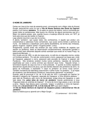 (continua)
                                                          “O Jambeirense” – 30/11/1994)

O NOME DE JAMBEIRO

Certas vez (isso já faz mais de sessenta anos), conversando com o Major João do Amaral
Gurgel, perguntei-lhe como foi que a Vila de Nossa Senhora das Dores do Capivari
passou a se chamar Jambeiro. Eu já sabia um pouco da história, como é conhecida por
quase todos os jambeirenses. Mas queria me informar de alguns pormenores que só o
Major me poderia prestar, pois, quando houve a mudança oficial do nome, em 1877, já
fazia sete anos que ele residia no Capivari.
Logo adiante resumirei o que ele me contou.
A planta “jambeiro”, que quase todos nós conhecemos, é aquela que produz uns
característicos e saborosos frutos comestíveis, cujo suave aroma lembra o perfume da
murta. Os botânicos a classificam como planta dicotiledônia, da família das mirtáceas,
gênero “eugenia”, espécie “jambo” (“Eugenia jambo”, Lineu).
Antigamente, quando ainda não existiam por aqui certas moléstias de vegetais que
atacam os jambeiros, estes se desenvolviam exuberantemente, alcançando grandes e
belos portes (bem diferentes daquele sofrido exemplar que existe ali na nossa Praça, na
esquina do Mercado ...)
Ora, lá pelo ano de 1850, no alto da nossa serra, no sofé de um daqueles morros, existia
um frondoso jambeiro. Por sob ele, contornando o morro, passavam as tropas que, vindo
de Caçapava, galgavam a serra, passavam pelo povoado do Capivari e seguiam até
Paraibuna. Nos arredores existiam muitos outros jambeiros, nascidos de sementes
espalhadas por aves e outros animais que devoram seus frutos. Naquele tempo, o
lamentável esporte da caça era livre e muito praticado. E quando os ávidos caçadores
descobriram aquela fartura de jacus, que aos bandos desciam dos jambeiros da serra, na
época da frutificação, a express0o “ir caçar no jambeiro” se tornou muito comum.
Também moradores da redondeza costumavam ir colher frutos “no jambeiro”. E as tropas
de cavaleiros, que demandavam Paraibuna, costumavam descansar “no jambeiro” ...
Quando, pela lei provincial nº 52, de 10 de abril de 1872, a povoação do Capivari foi
elevada à categoria de Freguesia, separada de Caçapava, a linha divisória passava “...
pelo lado de Paraibuna, pelo morro da Samambaia, antiga divisa de Caçapava, e, pelo
lado desta Vila, pelos altos do morro do Jambeiro, ficando pertencendo à nova
Freguesia todas as vertentes do Capivari”. O nome do morro logo passou a ser o de toda
a serra. Depois, logo desceu para o povoado, “pegou” e substituiu o nome de Capivari.
Então veio a lei provincial nº 36, de 8 de maio de 1877, que assim dispôs :
“A Vila de Nossa Senhora do Capivari de Caçapava passa a denominar-se Vila do
Jambeiro”.
Esta é a história que eu aprendi com o Major Gurgel ...
                                                        (“O Jambeirense” – 30/12/1994)
 