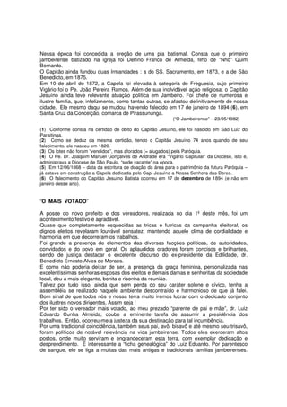 Nessa época foi concedida a ereção de uma pia batismal. Consta que o primeiro
jambeirense batizado na igreja foi Delfino Franco de Almeida, filho de “Nhô” Quim
Bernardo.
O Capitão ainda fundou duas Irmandades : a do SS. Sacramento, em 1873, e a de São
Benedicto, em 1875.
Em 10 de abril de 1872, a Capela foi elevada à categoria de Freguesia, cujo primeiro
Vigário foi o Pe. João Pereira Ramos. Além de sua inolvidável ação religiosa, o Capitão
Jesuíno ainda teve relevante atuação política em Jambeiro. Foi chefe de numerosa e
ilustre família, que, infelizmente, como tantas outras, se afastou definitivamente de nossa
cidade. Ele mesmo daqui se mudou, havendo falecido em 17 de janeiro de 1894 (6), em
Santa Cruz da Conceição, comarca de Pirassununga.
                                                            (“O Jambeirense” – 23/05/1982)

(1) Conforme consta na certidão de óbito do Capitão Jesuíno, ele foi nascido em São Luiz do
Paraitinga.
(2) Como se deduz da mesma certidão, tendo o Capitão Jesuíno 74 anos quando de seu
falecimento, ele nasceu em 1820.
(3) Os lotes não foram “vendidos”, mas aforados (= alugados) pela Paróquia.
(4) O Pe. Dr. Joaquim Manuel Gonçalves de Andrade era “Vigário Capitular” da Diocese, isto é,
administrava a Diocese de São Paulo, “sede vacante” na época.
(5) Em 12/06/1868 – data da escritura de doação da área para o patrimônio da futura Paróquia –
já estava em construção a Capela dedicada pelo Cap. Jesuíno a Nossa Senhora das Dores.
(6) O falecimento do Capitão Jesuíno Batista ocorreu em 17 de dezembro de 1894 (e não em
janeiro desse ano).


“O MAIS VOTADO”

A posse do novo prefeito e dos vereadores, realizada no dia 1º deste mês, foi um
acontecimento festivo e agradável.
Quase que completamente esquecidas as tricas e futricas da campanha eleitoral, os
dignos eleitos revelaram louvável sensatez, mantendo aquele clima de cordialidade e
harmonia em que decorreram os trabalhos.
Foi grande a presença de elementos das diversas facções políticas, de autoridades,
convidados e do povo em geral. Os aplaudidos oradores foram concisos e brilhantes,
sendo de justiça destacar o excelente discurso do ex-presidente da Edilidade, dr.
Benedicto Ernesto Alves de Moraes.
E como não poderia deixar de ser, a presença da graça feminina, personalizada nas
excelentíssimas senhoras esposas dos eleitos e demais damas e senhoritas da sociedade
local, deu a mais elegante, bonita e risonha da reunião.
Talvez por tudo isso, ainda que sem perda do seu caráter solene e cívico, tenha a
assembléia se realizado naquele ambiente descontraído e harmonioso de que já falei.
Bom sinal de que todos nós e nossa terra muito iremos lucrar com o dedicado conjunto
dos ilustres novos dirigentes. Assim seja !
Por ter sido o vereador mais votado, ao meu prezado “parente de pai e mãe”, dr. Luiz
Eduardo Cunha Almeida, coube a eminente tarefa de assumir a presidência dos
trabalhos. Então, ocorreu-me a justeza da sua destinação para tal incumbência.
Por uma tradicional coincidência, também seus pai, avô, bisavô e até mesmo seu trisavô,
foram políticos de notável relevância na vida jambeirense. Todos eles exerceram altos
postos, onde muito serviram e engrandeceram esta terra, com exemplar dedicação e
desprendimento. É interessante a “ficha genealógica” do Luiz Eduardo. Por parentesco
de sangue, ele se liga a muitas das mais antigas e tradicionais famílias jambeirenses.
 