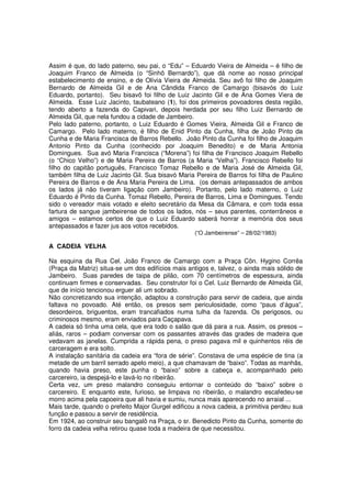 Assim é que, do lado paterno, seu pai, o “Edu” – Eduardo Vieira de Almeida – é filho de
Joaquim Franco de Almeida (o “Sinhô Bernardo”), que dá nome ao nosso principal
estabelecimento de ensino, e de Olívia Vieira de Almeida. Seu avô foi filho de Joaquim
Bernardo de Almeida Gil e de Ana Cândida Franco de Camargo (bisavós do Luiz
Eduardo, portanto). Seu bisavô foi filho de Luiz Jacinto Gil e de Ana Gomes Viera de
Almeida. Esse Luiz Jacinto, taubateano (1), foi dos primeiros povoadores desta região,
tendo aberto a fazenda do Capivari, depois herdada por seu filho Luiz Bernardo de
Almeida Gil, que nela fundou a cidade de Jambeiro.
Pelo lado paterno, portanto, o Luiz Eduardo é Gomes Vieira, Almeida Gil e Franco de
Camargo. Pelo lado materno, é filho de Enid Pinto da Cunha, filha de João Pinto da
Cunha e de Maria Francisca de Barros Rebello. João Pinto da Cunha foi filho de Joaquim
Antonio Pinto da Cunha (conhecido por Joaquim Benedito) e de Maria Antonia
Domingues. Sua avó Maria Francisca (“Morena”) foi filha de Francisco Joaquim Rebello
(o “Chico Velho”) e de Maria Pereira de Barros (a Maria “Velha”). Francisco Rebello foi
filho do capitão português, Francisco Tomaz Rebello e de Maria José de Almeida Gil,
também filha de Luiz Jacinto Gil. Sua bisavó Maria Pereira de Barros foi filha de Paulino
Pereira de Barros e de Ana Maria Pereira de Lima. (os demais antepassados de ambos
os lados já não tiveram ligação com Jambeiro). Portanto, pelo lado materno, o Luiz
Eduardo é Pinto da Cunha. Tomaz Rebello, Pereira de Barros, Lima e Domingues. Tendo
sido o vereador mais votado e eleito secretário da Mesa da Câmara, e com toda essa
fartura de sangue jambeirense de todos os lados, nós – seus parentes, conterrâneos e
amigos – estamos certos de que o Luiz Eduardo saberá honrar a memória dos seus
antepassados e fazer jus aos votos recebidos.
                                                   (“O Jambeirense” – 28/02/1983)

A CADEIA VELHA

Na esquina da Rua Cel. João Franco de Camargo com a Praça Côn. Hygino Corrêa
(Praça da Matriz) situa-se um dos edifícios mais antigos e, talvez, o ainda mais sólido de
Jambeiro. Suas paredes de taipa de pilão, com 70 centímetros de espessura, ainda
continuam firmes e conservadas. Seu construtor foi o Cel. Luiz Bernardo de Almeida Gil,
que de início tencionou erguer ali um sobrado.
Não concretizando sua intenção, adaptou a construção para servir de cadeia, que ainda
faltava no povoado. Até então, os presos sem periculosidade, como “paus d’água”,
desordeiros, briguentos, eram trancafiados numa tulha da fazenda. Os perigosos, ou
criminosos mesmo, eram enviados para Caçapava.
A cadeia só tinha uma cela, que era todo o salão que dá para a rua. Assim, os presos –
aliás, raros – podiam conversar com os passantes através das grades de madeira que
vedavam as janelas. Cumprida a rápida pena, o preso pagava mil e quinhentos réis de
carceragem e era solto.
A instalação sanitária da cadeia era “fora de série”. Constava de uma espécie de tina (a
metade de um barril serrado apelo meio), a que chamavam de “baixo”. Todas as manhãs,
quando havia preso, este punha o “baixo” sobre a cabeça e, acompanhado pelo
carcereiro, ia despejá-lo e lavá-lo no ribeirão.
Certa vez, um preso malandro conseguiu entornar o conteúdo do “baixo” sobre o
carcereiro. E enquanto este, furioso, se limpava no ribeirão, o malandro escafedeu-se
morro acima pela capoeira que ali havia e sumiu, nunca mais aparecendo no arraial ...
Mais tarde, quando o prefeito Major Gurgel edificou a nova cadeia, a primitiva perdeu sua
função e passou a servir de residência.
Em 1924, ao construir seu bangalô na Praça, o sr. Benedicto Pinto da Cunha, somente do
forro da cadeia velha retirou quase toda a madeira de que necessitou.
 
