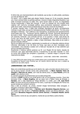 O último fato, por sinal lamentável e até revoltante, que se deu no velho prédio, aconteceu
na noite de Natal de 1937.
Foi assim : com o golpe dado pelo ditador Getúlio Vargas em 10 de novembro daquele
ano, foram extintos todos os partidos políticos, inclusive a Ação Integralista Brasileira, cuja
sede municipal funcionava no salão. Ora, como faziam todos os anos, os integralistas
haviam programado o Natal das crianças. E como se tratasse de uma simples festa
natalina, sem nenhuma conotação política, seus promotores resolveram realizá-la no
salão da ex-sede, nesse tempo já desativada por força das novas leis da ditadura.
E quando, naquela noite, o salão todo enfeitado regurgitava de gente, principalmente
crianças e suas mães, eis que foi intempestivamente invadido pela polícia. Foi uma cena
selvagem e dolorosa. Com violência e aos impropérios, as pessoas eram grosseiramente
empurradas para fora. Tombavam bancos repletos de crianças. Senhoras desmaiavam
de susto e medo. Gente pulando pelas janelas e caindo na rua. Gritaria, choro etc. etc..
Um escarcéu tremendo, uma confusão terrível ! E só quando o “chefe” José Anísio da
Cunha, que havia ido pedir socorro, voltou de Caçapava com um oficial do Exército e
alguns praças, foi que, reaberto o salão, a festa recomeçou. Mas então já era tarde e
poucas crianças voltaram.
Apurou-se depois que a polícia, capitaneada na ocasião por um daqueles célebres oficiais
inferiores reformados e de má fama na Força, que para cá eram mandados como
“autoridades”, fora induzido a acabar com a festa por injunção de um tipo salafrário que
servia à situação dominante ...
Atualmente o histórico edifício pertence ao Dr. Luiz Ângelo Gil de Castro, bisneto do
construtor, que, após caprichada reforma, o transformou no seu belo “casarão” (*). Com
os outros dois prédios que compõem o quarteirão, o “casarão integra o conjunto mais
imponente da cidade.
                                   (“O Jambeirense” – 24/03/1983 – 28/04/1998 – 26/03/2003)

(*) Hoje (2003) já faz algum tempo que o prédio passou para a propriedade do conterrâneo João
Evangelista de Siqueira (João Pimenta) que, em recente reforma nele feita, teve o cuidado de
mantê-lo em seu estilo original.

JAMBEIRENSES QUE PARTEM ...

Mais uma conterrânea querida que se foi dentre nós, após uma bela vida de oitenta anos !
Já há pouco haviam morrido outros dois jambeirenses : a Maria Adelaide Vieira de
Almeida (a Maricota do Joaca), com mais de oitenta anos, e o Juca Rebello, primo da
Judith, com oitenta e cinco.
É a terceira geração de jambeirenses que se está extinguindo.
Conheci a Judith quando eu era ainda garoto e ela, já uma graciosa mocinha. Eram três
formosas irmãs : a Maria Angélica, que se casou com o Odilon Vieira de Almeida; a
Floripes, com o João Baptista de Tolosa Almeida; e a Judith, com o Dr. José David
Filho, de ilustre família de jornalistas de Rio Claro, o qual aqui foi Delegado de Polícia nos
áureos tempos de Jambeiro-comarca.
Elas e eles se amaram, se uniram, viveram longas harmoniosas vidas conjugais, e
deixaram numerosa e digna descendência.
Judith teve também dois irmãos : o Seninho (prof. Benedicto Nogueira Sennes), que
foi casado com Nair de Boni, e Francisco Sennes, casado com Branca Mariano. Seus
pais foram Benedicto Nogueira Sennes (Sinhô Sennes) e Felisbella Rebello (Sinhá
Senes).
Não recordo o nome do seu avô paterno, marido de sua avó Maria Justina Santos.
 
