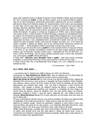 Seus avós maternos foram o Capitão Francisco Tomaz Rebello e Maria José de Almeida
Gil. Com a bisavó da Judith, a mãe de Maria Justina, que se chamava Maria Angélica,
deu-se um fato interessante. Adoecendo gravemente, sobreveio-lhe um sono cataléptico,
pelo que foi dada como falecida, apesar de, naquele estado, sentir tudo o que se passava
ao seu redor. Como urgia, logo se providenciou o enterro. Colocada numa usual rede de
carregar defuntos daqueles tempos, levada por serviçais e parentes, seguiu a “morta”
para Taubaté, onde se costumava enterrar as pessoas de posses que faleciam aqui no
sertão do Capivari. Ao passar o cortejo por Caçapava (a “Velha”, pois a atual Caçapava
nem existia ainda), a rede foi posta no recinto da igreja, enquanto os carregadores foram
se refazer nos armazéns do povoado. Contou depois Maria Angélica que, na sua aflição,
implorou o auxílio de Nossa Senhora d’Ajuda, padroeira daquela igreja, rogando-Lhe que
alcançasse de Deus o seu restabelecimento, prometendo mandar rezar ali uma missa
solene em ação de graças. Então, como que por milagre, ela voltou a si. E foi cheios de
medo e espanto, e depois de alegria, que os da comitiva foram encontrá-la orando em
frente ao altar ... Maria Angélica cumpriu a promessa e ainda viveu vários anos.
A última vez que me encontrei com a Judith foi numa reunião familiar na casa do Orôncio
e da Flora. E, por dolorida coincidência, lembro-me de duas outras pessoas queridas
nossas, que lá estiveram naquela mesma noite : o Benedito Gil, filho do Nenzinho, e a
Irene, mulher do Armindo, que há pouco também partiram para a outra vida, deixando-
nos, como agora a Judith, cheios de tristeza ...
A todos eles – Maricota, Juca, Benedito, Irene e Judith – além das muitas e sentidas
saudades, a nossa prece fervorosa a Deus, para que Ele os tenha em Sua casa ...
E assim vamos indo nós, os jambeirenses mais antigos, um a um, chegando ao fim da
estrada da vida ...
                                                 (“O Jambeirense” – 24/01/1984)

ELA FARIA CEM ANOS ...

... no próximo dia 31. Nascera em 1884 e faleceu em 1970, com 86 anos.
Chamavam-na “Nhá Dasdores do Sinhô Luiz”, pois foi casada com Luiz Bernardes de
Almeida Gil, este, filho do Luiz Bernardo que dá o nome à nossa Praça.
Maria das Dores de Almeida Gil foi uma irmã de Ana Rita de Cássia Cunha, esposa de
Benedito Pinto da Cunha, o que construiu o “bangalô” da Praça; de Maria “Velha” Rebello,
avó materna, dentre outros, da Enid, mulher do Edu Vieira de Almeida; de Ana Marta
Nascimento, avó materna dos Lopes : Ary, Iná, Déa e Chiquinho, e dos Francos de
Almeida : Zito, Gaspar e Aloísio; de Joaquim Pereira de Barros, o popular e alegre
sanfoneiro dos inesquecíveis bailinhos que divertiam a mocidade do meu tempo; de
Enoch Elias de Barros, oficial do Registro Civil, pai das primas Maria do Rosário,
Aparecida, Angélica e Enóe, o qual se casou, segunda vez, com Didita Franco de
Almeida. Maria das Dores faleceu há 14 anos, pelo que, se viva fosse, faria cem anos no
dia 31 deste mês.
Os que a conheceram afirmam que foi uma criatura simples e bondosa, por todos amada
e respeitada. E que mãe boa que ela foi ! (Aliás, qual é a mãe que não é boa ?)
Matrona do sistema antigo, mulher de fazendeiro, trabalhou a vida inteira e teve uma
dúzia de filhos, dos quais só um não cresceu : Luiz (falecido), Benedito (Nenzinho), José
(falecido), Paulino, Tito, Ana Luíza, Florentina, Flora, João, Sileno e Armindo.
Redigi estas lembranças, a pedido dos meus caros amigos, diretores d’”O Jambeirense”,
os quais, pelo grande amor que têm pela gente e coisas da nossa terra, muito se
comprazem em relembrar vultos jambeirenses do passado. Neste caso e pelo assunto, é
imenso e cordial o meu agradecimento.
 