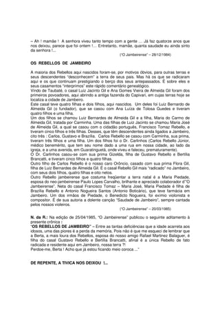 – Ah ! mamãe ! A senhora viveu tanto tempo com a gente … Já faz quatorze anos que
nos deixou, parece que foi ontem !… Entretanto, mamãe, quanta saudade eu ainda sinto
da senhora !...
                                                  (“O Jambeirense” – 28/12/1984)

OS REBELLOS DE JAMBEIRO

A maioria dos Rebellos aqui nascidos foram-se, por motivos óbvios, para outras terras e
seus descendentes “desconhecem” a terra de seus pais. Mas há os que se radicaram
aqui e os que continuam prestigiando o berço dos seus antepassados. É sobre eles e
seus casamentos “interprimos” este rápido comentário genealógico.
Vindo de Taubaté, o casal Luiz Jacinto Gil e Ana Gomes Vieira de Almeida Gil foram dos
primeiros povoadores, aqui abrindo a antiga fazenda do Capivari, em cujas terras hoje se
localiza a cidade de Jambeiro.
Este casal teve quatro filhas e dois filhos, aqui nascidos. Um deles foi Luiz Bernardo de
Almeida Gil (o fundador), que se casou com Ana Luíza de Tolosa Guedes e tiveram
quatro filhos e uma filha.
Um dos filhos se chamou Luiz Bernardes de Almeida Gil e a filha, Maria do Carmo de
Almeida Gil, tratada por Carminha. Uma das filhas de Luiz Jacinto se chamou Maria José
de Almeida Gil, a qual se casou com o cidadão português, Francisco Tomaz Rebello, e
tiveram cinco filhos e três filhas. Desses, que têm descendentes ainda ligados a Jambeiro,
cito três : Carlos, Gustavo e Brazília. Carlos Rebello se casou com Carminha, sua prima,
tiveram três filhos e uma filha. Um dos filhos foi o Dr. Carlinhos (Carlos Rebello Júnior,
médico benemérito, que tem seu nome dado a uma rua em nossa cidade, ao lado da
igreja, e a uma avenida, em Guaratinguetá, onde viveu e faleceu, prematuramente).
O Dr. Carlinhos casou-se com sua prima Gizelda, filha de Gustavo Rebello e Bertília
Brancatti, e tiveram cinco filhos e quatro filhas.
Outro filho de Carlos Rebello é o nosso caro Orôncio, casado com sua prima Flora Gil,
filha de Luiz Bernardes de Almeida Gil. É o casal Rebello Gil mais “radicado” no Jambeiro,
com seus dois filhos, quatro filhas e oito netos.
Outro Rebello jambeirense que costuma freqüentar a terra natal é a Maria Piedade,
esposa do neo-jambeirense Paulo Lopes Carvalho, brilhante e apreciado colaborador d’”O
Jambeirense”. Neta do casal Francisco Tomaz – Maria José, Maria Piedade é filha de
Brazília Rebello e Antonio Nogueira Santos (Antonio Boticário), que teve farmácia em
Jambeiro. Um dos irmãos de Piedade, o Benedicto Nogueira, foi exímio violonista e
compositor. É de sua autoria a dolente canção “Saudade de Jambeiro”, sempre cantada
pelos nossos violeiros.
                                                  (“O Jambeirense” – 20/03/1985)

N. da R.: Na edição de 25/04/1985, “O Jambeirense” publicou o seguinte aditamento à
presente crônica :
“OS REBELLOS DE JAMBEIRO” – Entre as tantas deficiências que a idade acarreta aos
idosos, uma das piores é a perda da memória. Pois não é que me esqueci de lembrar que
a Berta, a mais loura dos Rebellos, esposa do nosso amigo Rafael Martinez Balaguer, é
filha do casal Gustavo Rebello e Bertília Brancatti, afinal é a única Rebello de fato
radicada e residente aqui em Jambeiro, nossa terra ?!
Perdoe-me, Berta ! Acho que já estou ficando meio coroca ...”


DE REPENTE, A TIVICA NOS DEIXOU !...
 