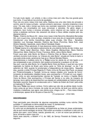 Foi tudo muito rápido : um enfarte, e não a vimos mais com vida. Deu-nos grande pena
sua morte. E sua falta já nos enche de saudades.
Para nós era como nossa irmã mais velha. Dedicou-nos uma vida inteira de amizade e
carinho, pois foi nossa cunhada – sempre amável e atenciosa – durante cinqüenta e nove
anos ! Ou seja, todo o tempo que durou seu exemplar casamento. Com sua candura e
inteligência, era encantadora em suas conversas e atenções. De gênio alegre e
expansivo, teve muitas e sinceras amizades, como notamos em seu velório, em que
tantas e piedosas senhoras não cessaram de elevar a Deus cálidas orações pelo seu
descanso eterno.
Tivica – Etelvina de Moura Gil – deixa viúvo nosso irmão Nenzinho (Benedicto Bernardes
Gil), com o qual viveu, como já disse, cinqüenta e nove anos de um casamento exemplar.
Constituíram uma família maravilhosa pelas suas virtudes. Oito filhos : Benedicto
(falecido), Luiz Gonzaga (falecido), Etelvina das Dores (Tivininha), Maria Ruth, José
Afrânio (falecido), Aparecida, José e Maria Felicidade (Dade).
Filhos dignos. Filhas adoráveis. E mais dezenove netos e dezoito bisnetos !
A Tivica mesma foi a derradeira sobrevivente de uma distinta família de dez irmãos, que
foram : Maria Izabel (Bezinha), Dario, Maria Angélica (Mariquinhas), Maria Etelvina
(Mariazinha), Mário, Etelvina (Tivica), Francisca, Altino, Júlia e Bento (Nenê).
Foram seus pais João Bento de Moura e Etelvina Dias de Moura, que residiram em
Jambeiro durante muito tempo, na “chácara do João Bento”, situada em frente à matriz e
cuja sede ainda existe, pertencente hoje ao sr. Manoel Mendes Ribeiro.
Despretensiosa e modesta como foi, a Tivica nunca fez alarde de um fato ligado a um
seu antepassado e que, entretanto, bem poderia entusiasmar a qualquer um de nós.
Seu avô, o pai de João Bento, foi o Capitão Bento Vieira de Moura, o qual tem seu nome
registrado na história do Brasil, pois tomou parte no “Grito do Ipiranga”, no dia 7 de
setembro de 1822, quando foi proclamada a Independência de nossa pátria. Naqueles
dias, quando o então Príncipe Regente D. Pedro vinha do Rio para São Paulo, ao passar
por Pindamonhangaba e Taubaté, formou-se nessas cidades uma “guarda de honra”,
composta de destacados cidadãos locais, para acompanhar o Príncipe em sua viagem.
Então, entre os seis acompanhantes naturais de Taubaté, se incluiu o Capitão Bento
Vieira de Moura. Este acompanhou o Príncipe até Santos e na volta, às margens do
Ipiranga, teve a glória de desembainhar sua espada em solidariedade ao histórico grito da
libertação nacional. Depois foi condecorado com o “hábito da Ordem de Cristo” pelo então
já Imperador D. Pedro I.
Mas para Tivica isso pouco contava. Como sabia que são vãs as glórias deste mundo,
tratou antes de ser boa e honesta, de cuidar de sua família, de levar sua vidinha calma,
modesta e trabalhosa, que agora, aos oitenta anos, chegou ao fim ... Para nossa tristeza
e lembranças, apesar de ter ido para a Casa do Pai ...
                                                 (“O Jambeirense” – 25/04/1985)

DISCORDANDO

Peço permissão para discordar de algumas expressões contidas numa notinha (“Mais
eucalipto ?!”) publicada na última edição do nosso “O Jambeirense”.
Como o assunto é extenso, resumirei o mais possível.
Eu acho que as plantações de eucalipto, principalmente as feitas em áreas acidentadas,
são as que menos estragam as terras. Elas evitam as erosões e umidificam o solo com as
partes que caem, como folhas, cascas, gravetos etc., e com as raízes que penetram na
terra, tornando-a assim mais rica.
Sobre esse assunto, o Boletim nº 6, de 1965, do Serviço Florestal do Estado, traz o
seguinte :
 