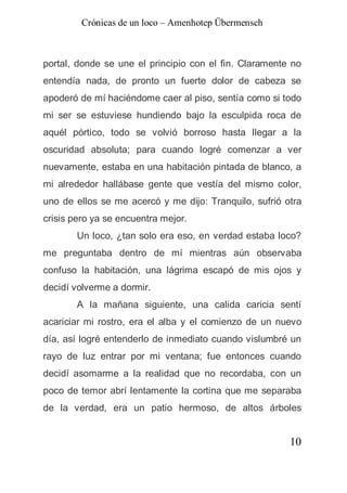 Crónicas de un loco – Amenhotep Übermensch



portal, donde se une el principio con el fin. Claramente no
entendía nada, de pronto un fuerte dolor de cabeza se
apoderó de mí haciéndome caer al piso, sentía como si todo
mi ser se estuviese hundiendo bajo la esculpida roca de
aquél pórtico, todo se volvió borroso hasta llegar a la
oscuridad absoluta; para cuando logré comenzar a ver
nuevamente, estaba en una habitación pintada de blanco, a
mi alrededor hallábase gente que vestía del mismo color,
uno de ellos se me acercó y me dijo: Tranquilo, sufrió otra
crisis pero ya se encuentra mejor.
       Un loco, ¿tan solo era eso, en verdad estaba loco?
me preguntaba dentro de mí mientras aún observaba
confuso la habitación, una lágrima escapó de mis ojos y
decidí volverme a dormir.
       A la mañana siguiente, una calida caricia sentí
acariciar mi rostro, era el alba y el comienzo de un nuevo
día, así logré entenderlo de inmediato cuando vislumbré un
rayo de luz entrar por mi ventana; fue entonces cuando
decidí asomarme a la realidad que no recordaba, con un
poco de temor abrí lentamente la cortina que me separaba
de la verdad, era un patio hermoso, de altos árboles


                                                        10
 