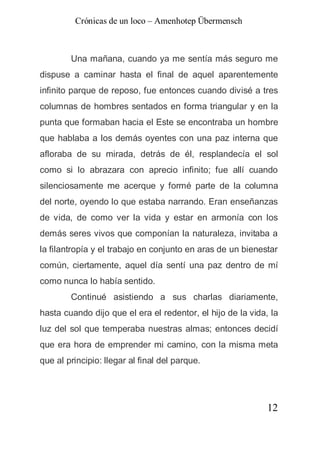 Crónicas de un loco – Amenhotep Übermensch



        Una mañana, cuando ya me sentía más seguro me
dispuse a caminar hasta el final de aquel aparentemente
infinito parque de reposo, fue entonces cuando divisé a tres
columnas de hombres sentados en forma triangular y en la
punta que formaban hacia el Este se encontraba un hombre
que hablaba a los demás oyentes con una paz interna que
afloraba de su mirada, detrás de él, resplandecía el sol
como si lo abrazara con aprecio infinito; fue allí cuando
silenciosamente me acerque y formé parte de la columna
del norte, oyendo lo que estaba narrando. Eran enseñanzas
de vida, de como ver la vida y estar en armonía con los
demás seres vivos que componían la naturaleza, invitaba a
la filantropía y el trabajo en conjunto en aras de un bienestar
común, ciertamente, aquel día sentí una paz dentro de mí
como nunca lo había sentido.
        Continué asistiendo a sus charlas diariamente,
hasta cuando dijo que el era el redentor, el hijo de la vida, la
luz del sol que temperaba nuestras almas; entonces decidí
que era hora de emprender mi camino, con la misma meta
que al principio: llegar al final del parque.




                                                             12
 