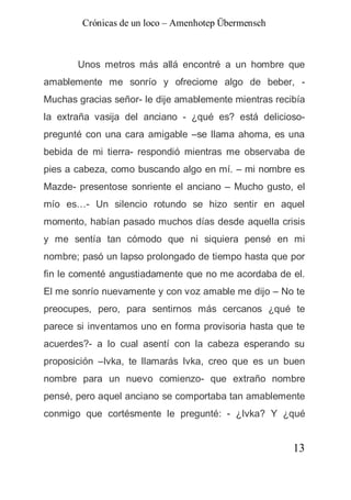 Crónicas de un loco – Amenhotep Übermensch



       Unos metros más allá encontré a un hombre que
amablemente me sonrío y ofreciome algo de beber, -
Muchas gracias señor- le dije amablemente mientras recibía
la extraña vasija del anciano - ¿qué es? está delicioso-
pregunté con una cara amigable –se llama ahoma, es una
bebida de mi tierra- respondió mientras me observaba de
pies a cabeza, como buscando algo en mí. – mi nombre es
Mazde- presentose sonriente el anciano – Mucho gusto, el
mío es…- Un silencio rotundo se hizo sentir en aquel
momento, habían pasado muchos días desde aquella crisis
y me sentía tan cómodo que ni siquiera pensé en mi
nombre; pasó un lapso prolongado de tiempo hasta que por
fin le comenté angustiadamente que no me acordaba de el.
El me sonrío nuevamente y con voz amable me dijo – No te
preocupes, pero, para sentirnos más cercanos ¿qué te
parece si inventamos uno en forma provisoria hasta que te
acuerdes?- a lo cual asentí con la cabeza esperando su
proposición –Ivka, te llamarás Ivka, creo que es un buen
nombre para un nuevo comienzo- que extraño nombre
pensé, pero aquel anciano se comportaba tan amablemente
conmigo que cortésmente le pregunté: - ¿Ivka? Y ¿qué


                                                       13
 