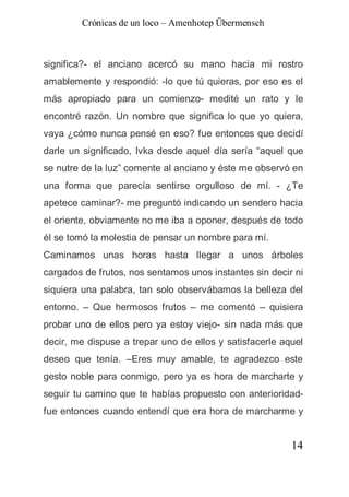 Crónicas de un loco – Amenhotep Übermensch



significa?- el anciano acercó su mano hacia mi rostro
amablemente y respondió: -lo que tú quieras, por eso es el
más apropiado para un comienzo- medité un rato y le
encontré razón. Un nombre que significa lo que yo quiera,
vaya ¿cómo nunca pensé en eso? fue entonces que decidí
darle un significado, Ivka desde aquel día sería “aquel que
se nutre de la luz” comente al anciano y éste me observó en
una forma que parecía sentirse orgulloso de mí. - ¿Te
apetece caminar?- me preguntó indicando un sendero hacia
el oriente, obviamente no me iba a oponer, después de todo
él se tomó la molestia de pensar un nombre para mí.
Caminamos unas horas hasta llegar a unos árboles
cargados de frutos, nos sentamos unos instantes sin decir ni
siquiera una palabra, tan solo observábamos la belleza del
entorno. – Que hermosos frutos – me comentó – quisiera
probar uno de ellos pero ya estoy viejo- sin nada más que
decir, me dispuse a trepar uno de ellos y satisfacerle aquel
deseo que tenía. –Eres muy amable, te agradezco este
gesto noble para conmigo, pero ya es hora de marcharte y
seguir tu camino que te habías propuesto con anterioridad-
fue entonces cuando entendí que era hora de marcharme y


                                                         14
 