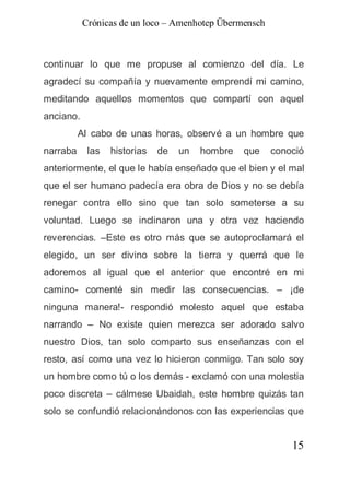 Crónicas de un loco – Amenhotep Übermensch



continuar lo que me propuse al comienzo del día. Le
agradecí su compañía y nuevamente emprendí mi camino,
meditando aquellos momentos que compartí con aquel
anciano.
          Al cabo de unas horas, observé a un hombre que
narraba     las   historias   de   un   hombre   que    conoció
anteriormente, el que le había enseñado que el bien y el mal
que el ser humano padecía era obra de Dios y no se debía
renegar contra ello sino que tan solo someterse a su
voluntad. Luego se inclinaron una y otra vez haciendo
reverencias. –Este es otro más que se autoproclamará el
elegido, un ser divino sobre la tierra y querrá que le
adoremos al igual que el anterior que encontré en mi
camino- comenté sin medir las consecuencias. – ¡de
ninguna manera!- respondió molesto aquel que estaba
narrando – No existe quien merezca ser adorado salvo
nuestro Dios, tan solo comparto sus enseñanzas con el
resto, así como una vez lo hicieron conmigo. Tan solo soy
un hombre como tú o los demás - exclamó con una molestia
poco discreta – cálmese Ubaidah, este hombre quizás tan
solo se confundió relacionándonos con las experiencias que


                                                            15
 