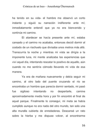 Crónicas de un loco – Amenhotep Übermensch



ha tenido en su vida- el hombre me observó un corto
instante y    siguió su    narración indiferente ante mí;
inmediatamente entendí que ya no era bienvenido y
continúe mi camino.
        El atardecer se hacía presente ante mí, estaba
cansado y el camino no acababa, entonces decidí dormir al
costado de un riachuelo que divisaba unos metros más allá.
Transcurría la noche y mientras mi vista se dirigía a la
imponente luna, mi mente analizaba las experiencias que
viví aquel día, intentando rescatar lo positivo de aquello, aún
cuando no me sentiría cómodo llevando mi vida de esa
manera.
        Ya era de mañana nuevamente y debía seguir mi
camino, al otro lado del puente cruzando el río se
encontraba un hombre que parecía dormir sentado, mi pasó
fue    sigiloso   intentando     no    despertarle,    camine
aproximadamente media hora y por fin encontré el final de
aquel parque. Finalmente lo conseguí, mi meta se había
cumplido aunque no era nada del otro mundo, tan solo una
alta muralla cubierta de enredaderas. Descansé un rato
sobre la hierba y me dispuse volver, al encontrarme


                                                            16
 