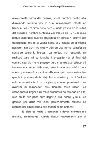 Crónicas de un loco – Amenhotep Übermensch



nuevamente cerca del puente, aquel hombre continuaba
durmiendo sentado, por lo que, nuevamente intente no
hacer el más mínimo ruido pero cuando ya iba en la mitad
del puente el hombre sentí una voz tras de mí – ¿no sentiste
lo que esperabas cuando llegaste al fin verdad?- díjome con
tranquilidad, me dí la vuelta hacia él y estaba en la misma
posición, sin abrir los ojos y aún en esa forma extraña de
sentarse sobre la hierva. –La verdad no- respondí, en
realidad para mí se tornaba interesante ver el final del
camino cuando me lo propuse pero una vez que estuve allí
tan solo era una muralla más, desanimado, me volví a darla
vuelta y comencé a caminar –Espero que hayas entendido
que lo importante de tu viaje fue el camino y no el final de
este- comentó mientras mis pies quedaban paralizados sin
avanzar ni retroceder; este hombre tenía razón, las
emociones al llegar a mi meta propuesta no estaban en ella,
sino en lo que pasé para llegar a ella, sonreí y le di las
gracias por abrir mis ojos, posteriormente marché de
regreso por aquel senda que recorrí el día anterior.
        El cielo se nubló y comenzó a llover mientras me
alejaba, ciertamente cuando llegué nuevamente por el


                                                         17
 