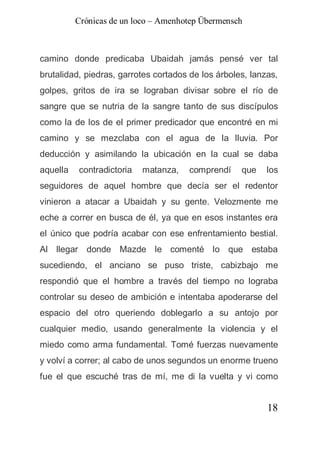 Crónicas de un loco – Amenhotep Übermensch



camino donde predicaba Ubaidah jamás pensé ver tal
brutalidad, piedras, garrotes cortados de los árboles, lanzas,
golpes, gritos de ira se lograban divisar sobre el río de
sangre que se nutria de la sangre tanto de sus discípulos
como la de los de el primer predicador que encontré en mi
camino y se mezclaba con el agua de la lluvia. Por
deducción y asimilando la ubicación en la cual se daba
aquella   contradictoria   matanza,   comprendí     que    los
seguidores de aquel hombre que decía ser el redentor
vinieron a atacar a Ubaidah y su gente. Velozmente me
eche a correr en busca de él, ya que en esos instantes era
el único que podría acabar con ese enfrentamiento bestial.
Al llegar donde Mazde le comenté lo que estaba
sucediendo, el anciano se puso triste, cabizbajo me
respondió que el hombre a través del tiempo no lograba
controlar su deseo de ambición e intentaba apoderarse del
espacio del otro queriendo doblegarlo a su antojo por
cualquier medio, usando generalmente la violencia y el
miedo como arma fundamental. Tomé fuerzas nuevamente
y volví a correr; al cabo de unos segundos un enorme trueno
fue el que escuché tras de mí, me di la vuelta y vi como


                                                           18
 