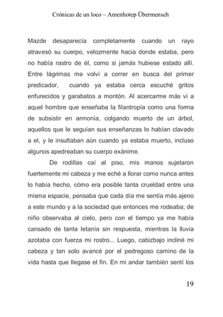 Crónicas de un loco – Amenhotep Übermensch



Mazde    desaparecía   completamente     cuando   un   rayo
atravesó su cuerpo, velozmente hacia donde estaba, pero
no había rastro de él, como si jamás hubiese estado allí.
Entre lágrimas me volví a correr en busca del primer
predicador,   cuando ya estaba cerca escuché gritos
enfurecidos y garabatos a montón. Al acercarme más vi a
aquel hombre que enseñaba la filantropía como una forma
de subsistir en armonía, colgando muerto de un árbol,
aquellos que le seguían sus enseñanzas lo habían clavado
a el, y le insultaban aún cuando ya estaba muerto, incluso
algunos apedreaban su cuerpo exánime.
        De rodillas caí al piso, mis manos sujetaron
fuertemente mi cabeza y me eché a llorar como nunca antes
lo había hecho, cómo era posible tanta crueldad entre una
misma espacie, pensaba que cada día me sentía más ajeno
a este mundo y a la sociedad que entonces me rodeaba; de
niño observaba al cielo, pero con el tiempo ya me había
cansado de tanta letanía sin respuesta, mientras la lluvia
azotaba con fuerza mi rostro... Luego, cabizbajo incliné mi
cabeza y tan solo avancé por el pedregoso camino de la
vida hasta que llegase el fin. En mi andar también sentí los


                                                         19
 