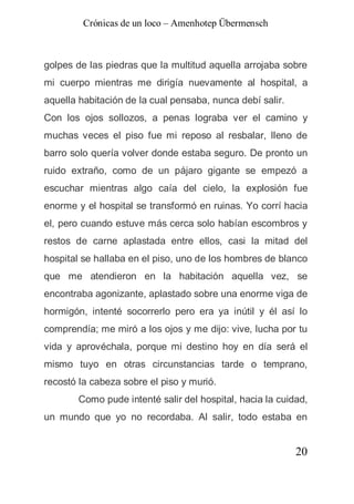 Crónicas de un loco – Amenhotep Übermensch



golpes de las piedras que la multitud aquella arrojaba sobre
mi cuerpo mientras me dirigía nuevamente al hospital, a
aquella habitación de la cual pensaba, nunca debí salir.
Con los ojos sollozos, a penas lograba ver el camino y
muchas veces el piso fue mi reposo al resbalar, lleno de
barro solo quería volver donde estaba seguro. De pronto un
ruido extraño, como de un pájaro gigante se empezó a
escuchar mientras algo caía del cielo, la explosión fue
enorme y el hospital se transformó en ruinas. Yo corrí hacia
el, pero cuando estuve más cerca solo habían escombros y
restos de carne aplastada entre ellos, casi la mitad del
hospital se hallaba en el piso, uno de los hombres de blanco
que me atendieron en la habitación aquella vez, se
encontraba agonizante, aplastado sobre una enorme viga de
hormigón, intenté socorrerlo pero era ya inútil y él así lo
comprendía; me miró a los ojos y me dijo: vive, lucha por tu
vida y aprovéchala, porque mi destino hoy en día será el
mismo tuyo en otras circunstancias tarde o temprano,
recostó la cabeza sobre el piso y murió.
        Como pude intenté salir del hospital, hacia la cuidad,
un mundo que yo no recordaba. Al salir, todo estaba en


                                                           20
 