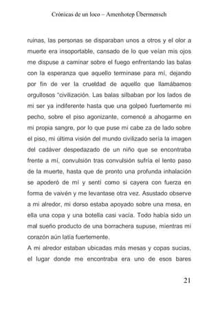 Crónicas de un loco – Amenhotep Übermensch



ruinas, las personas se disparaban unos a otros y el olor a
muerte era insoportable, cansado de lo que veían mis ojos
me dispuse a caminar sobre el fuego enfrentando las balas
con la esperanza que aquello terminase para mí, dejando
por fin de ver la crueldad de aquello que llamábamos
orgullosos “civilización. Las balas silbaban por los lados de
mi ser ya indiferente hasta que una golpeó fuertemente mi
pecho, sobre el piso agonizante, comencé a ahogarme en
mi propia sangre, por lo que puse mi cabe za de lado sobre
el piso, mi última visión del mundo civilizado sería la imagen
del cadáver despedazado de un niño que se encontraba
frente a mí, convulsión tras convulsión sufría el lento paso
de la muerte, hasta que de pronto una profunda inhalación
se apoderó de mí y sentí como si cayera con fuerza en
forma de vaivén y me levantase otra vez. Asustado observe
a mi alredor, mi dorso estaba apoyado sobre una mesa, en
ella una copa y una botella casi vacía. Todo había sido un
mal sueño producto de una borrachera supuse, mientras mi
corazón aún latía fuertemente.
A mi alredor estaban ubicadas más mesas y copas sucias,
el lugar donde me encontraba era uno de esos bares


                                                           21
 