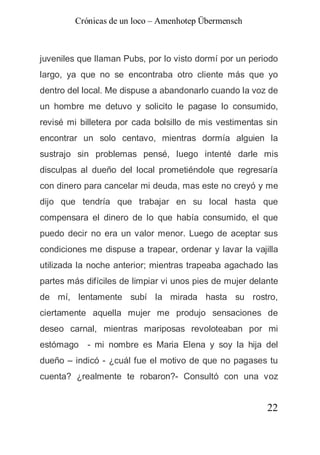 Crónicas de un loco – Amenhotep Übermensch



juveniles que llaman Pubs, por lo visto dormí por un periodo
largo, ya que no se encontraba otro cliente más que yo
dentro del local. Me dispuse a abandonarlo cuando la voz de
un hombre me detuvo y solicito le pagase lo consumido,
revisé mi billetera por cada bolsillo de mis vestimentas sin
encontrar un solo centavo, mientras dormía alguien la
sustrajo sin problemas pensé, luego intenté darle mis
disculpas al dueño del local prometiéndole que regresaría
con dinero para cancelar mi deuda, mas este no creyó y me
dijo que tendría que trabajar en su local hasta que
compensara el dinero de lo que había consumido, el que
puedo decir no era un valor menor. Luego de aceptar sus
condiciones me dispuse a trapear, ordenar y lavar la vajilla
utilizada la noche anterior; mientras trapeaba agachado las
partes más difíciles de limpiar vi unos pies de mujer delante
de mí, lentamente subí la mirada hasta su rostro,
ciertamente aquella mujer me produjo sensaciones de
deseo carnal, mientras mariposas revoloteaban por mi
estómago - mi nombre es Maria Elena y soy la hija del
dueño – indicó - ¿cuál fue el motivo de que no pagases tu
cuenta? ¿realmente te robaron?- Consultó con una voz


                                                          22
 