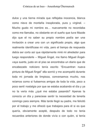 Crónicas de un loco – Amenhotep Übermensch



dulce y una tierna mirada que reflejaba inocencia, blanca
como nieve de montaña inexplorada, pura y virginal. –
Mucho gusto mi nombre es… nuevamente no recordaba
como me llamaba, no obstante en el sueño que tuve Mazde
dijo que el no saber su propio nombre podía ser una
invitación a crear uno con un significado propio, algo que
realmente identificase mi vida, pero el tiempo de respuesta
debía ser corto así que rápidamente miré mi alrededor para
luego responderle – Miguel Ángel, me llamo Miguel Ángel-
vaya suerte, justo en el piso se encontraba un diario que de
encabezado noticiero tenía escrito “Encuentran nueva
pintura de Miguel Ángel” ella sonrió y me acompañó durante
toda mi jornada de limpieza, conversamos mucho, nos
reíamos como si fuésemos amigos de toda la vida, poco a
poco sentí nostalgia por que se estaba acabando el día y ya
no la vería más ¿qué me estaba pasando? Apenas la
conocía un día y pareciese sentir la necesidad de tenerla
conmigo para siempre. Más tarde llegó su padre, me felicitó
por el trabajo y me ofreció que trabajara para él si es que
quería, obviamente acepté, después de todo no tenia
recuerdos anteriores de donde vivía o con quién, si tenía


                                                         23
 