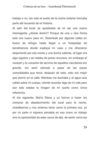 Crónicas de un loco – Amenhotep Übermensch



trabajo o no, tan solo el sueño de la noche anterior formaba
parte del recuerdo de mi historia.
Al salir del local, se apoderaba de mi ser una nueva
interrogante ¿dónde dormir? Porque de una u otra forma
todo era nuevo para mí. Deambulé por algunas calles en
busca de refugio hasta llegar a un hospedaje de
beneficencia donde expliqué mi caso y me ofrecieron
alojamiento por esa noche y una ducha caliente, el lugar era
algo lúgubre y se notaba de pocos recursos, sin embargo el
corazón y la vocación de servicio de aquellos voluntarios era
grande,   me    sentí   cómodo       a   pesar   de   las   pocas
comodidades que tenía, después de todo, esto era mejor
que dormir en la calle. Mientras me duchaba y el agua caía
calida sobre mi cuerpo, intenté recordar algo de mi vida pero
aún solo estaba la imagen de mi sueño como única
referencia.
Al día siguiente, María Elena y yo fuimos a hacer las
compras de abastecimiento del local para la noche,
charlábamos y nos reíamos tanto como la primera vez, yo
por mi parte ni siquiera pensaba en eso como un trabajo
sino la oportunidad de estar cerca de ella, de sentir como las


                                                              24
 