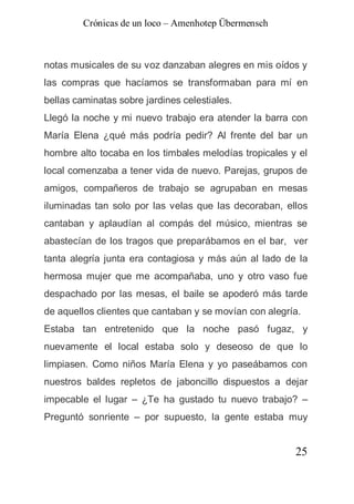 Crónicas de un loco – Amenhotep Übermensch



notas musicales de su voz danzaban alegres en mis oídos y
las compras que hacíamos se transformaban para mí en
bellas caminatas sobre jardines celestiales.
Llegó la noche y mi nuevo trabajo era atender la barra con
María Elena ¿qué más podría pedir? Al frente del bar un
hombre alto tocaba en los timbales melodías tropicales y el
local comenzaba a tener vida de nuevo. Parejas, grupos de
amigos, compañeros de trabajo se agrupaban en mesas
iluminadas tan solo por las velas que las decoraban, ellos
cantaban y aplaudían al compás del músico, mientras se
abastecían de los tragos que preparábamos en el bar, ver
tanta alegría junta era contagiosa y más aún al lado de la
hermosa mujer que me acompañaba, uno y otro vaso fue
despachado por las mesas, el baile se apoderó más tarde
de aquellos clientes que cantaban y se movían con alegría.
Estaba tan entretenido que la noche pasó fugaz, y
nuevamente el local estaba solo y deseoso de que lo
limpiasen. Como niños María Elena y yo paseábamos con
nuestros baldes repletos de jaboncillo dispuestos a dejar
impecable el lugar – ¿Te ha gustado tu nuevo trabajo? –
Preguntó sonriente – por supuesto, la gente estaba muy


                                                        25
 