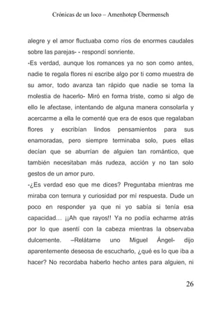 Crónicas de un loco – Amenhotep Übermensch



alegre y el amor fluctuaba como ríos de enormes caudales
sobre las parejas- - respondí sonriente.
-Es verdad, aunque los romances ya no son como antes,
nadie te regala flores ni escribe algo por ti como muestra de
su amor, todo avanza tan rápido que nadie se toma la
molestia de hacerlo- Miró en forma triste, como si algo de
ello le afectase, intentando de alguna manera consolarla y
acercarme a ella le comenté que era de esos que regalaban
flores   y    escribían   lindos   pensamientos     para   sus
enamoradas, pero siempre terminaba solo, pues ellas
decían que se aburrían de alguien tan romántico, que
también necesitaban más rudeza, acción y no tan solo
gestos de un amor puro.
-¿Es verdad eso que me dices? Preguntaba mientras me
miraba con ternura y curiosidad por mí respuesta. Dude un
poco en responder ya que ni yo sabía si tenía esa
capacidad… ¡¡Ah que rayos!! Ya no podía echarme atrás
por lo que asentí con la cabeza mientras la observaba
dulcemente.      –Relátame     uno    Miguel      Ángel-   dijo
aparentemente deseosa de escucharlo, ¿qué es lo que iba a
hacer? No recordaba haberlo hecho antes para alguien, ni


                                                           26
 