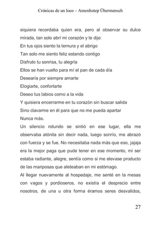 Crónicas de un loco – Amenhotep Übermensch



siquiera recordaba quien era, pero al observar su dulce
mirada, tan solo abrí mi corazón y le dije:
En tus ojos siento la ternura y el abrigo
Tan solo me siento feliz estando contigo
Disfruto tu sonrisa, tu alegría
Ellos se han vuelto para mí el pan de cada día
Desearía por siempre amarte
Elogiarte, confortarte
Deseo tus labios como a la vida
Y quisiera encerrarme en tu corazón sin buscar salida
Sino clavarme en él para que no me pueda apartar
Nunca más.
Un silencio rotundo se sintió en ese lugar, ella me
observaba atónita sin decir nada, luego sonrío, me abrazó
con fuerza y se fue. No necesitaba nada más que eso, jajaja
era la mejor paga que pude tener en ese momento, mi ser
estaba radiante, alegre, sentía como si me elevase producto
de las mariposas que aleteaban en mi estómago.
Al llegar nuevamente al hospedaje, me senté en la mesas
con vagos y pordioseros, no existía el desprecio entre
nosotros, de una u otra forma éramos seres desvalidos,


                                                        27
 