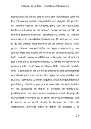 Crónicas de un loco – Amenhotep Übermensch



necesitados de abrigo que lo poco que recibían por parte de
los voluntarios debían compartirlos con alegría. De pronto,
un hombre vestido de harapos, pero con un vocabulario
bastante educado se me acercó, conversamos un rato, el
hombre parecía necesitar desahogarse, contó su historia
mientras yo le escuchaba atentamente. Su vida no fue como
la de los demás, este hombre en un tiempo antaño tenía
poder, dinero, una profesión, un hogar confortable y una
familia. Pero una noche de invierno un accidente acabó con
todo, cuando despertó estaba en un hospital con el setenta
por ciento de su cuerpo enyesado, su familia no contó con la
misma suerte, murió en el accidente. Solo, habiendo perdido
todo lo que para él tenía sentido abandonó sus pertenencias
mundanas para vivir en la calle, lejos de todo aquello que
pudiese recordarle su dolor. Algunas veces fue golpeado por
pandillas y vándalos que, por el solo echo de verlo habitar
en los callejones se daban el derecho de maltratarlo,
justificándolo con palabras como escoria social, despojo de
humanidad, y ofensas por el estilo. Una vez comentaba, que
lo ataron a un árbol, donde le llenaron el rostro de
escupitajos, mientras otros le daban de patadas y lo


                                                         28
 