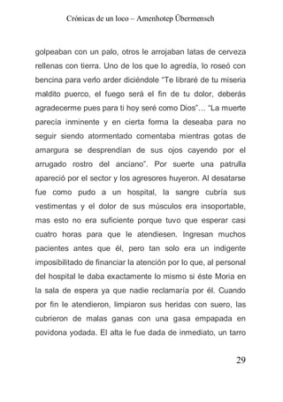 Crónicas de un loco – Amenhotep Übermensch



golpeaban con un palo, otros le arrojaban latas de cerveza
rellenas con tierra. Uno de los que lo agredía, lo roseó con
bencina para verlo arder diciéndole “Te libraré de tu miseria
maldito puerco, el fuego será el fin de tu dolor, deberás
agradecerme pues para ti hoy seré como Dios”… “La muerte
parecía inminente y en cierta forma la deseaba para no
seguir siendo atormentado comentaba mientras gotas de
amargura se desprendían de sus ojos cayendo por el
arrugado rostro del anciano”. Por suerte una patrulla
apareció por el sector y los agresores huyeron. Al desatarse
fue como pudo a un hospital, la sangre cubría sus
vestimentas y el dolor de sus músculos era insoportable,
mas esto no era suficiente porque tuvo que esperar casi
cuatro horas para que le atendiesen. Ingresan muchos
pacientes antes que él, pero tan solo era un indigente
imposibilitado de financiar la atención por lo que, al personal
del hospital le daba exactamente lo mismo si éste Moria en
la sala de espera ya que nadie reclamaría por él. Cuando
por fin le atendieron, limpiaron sus heridas con suero, las
cubrieron de malas ganas con una gasa empapada en
povidona yodada. El alta le fue dada de inmediato, un tarro


                                                            29
 