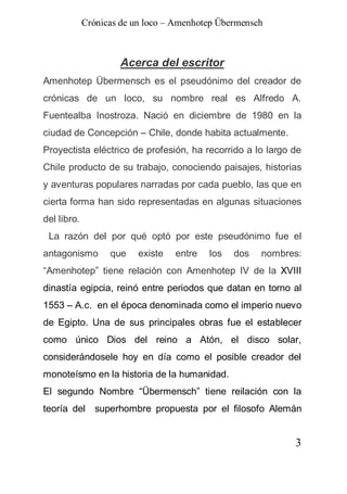 Crónicas de un loco – Amenhotep Übermensch



                     Acerca del escritor
Amenhotep Übermensch es el pseudónimo del creador de
crónicas de un loco, su nombre real es Alfredo A.
Fuentealba Inostroza. Nació en diciembre de 1980 en la
ciudad de Concepción – Chile, donde habita actualmente.
Proyectista eléctrico de profesión, ha recorrido a lo largo de
Chile producto de su trabajo, conociendo paisajes, historias
y aventuras populares narradas por cada pueblo, las que en
cierta forma han sido representadas en algunas situaciones
del libro.
 La razón del por qué optó por este pseudónimo fue el
antagonismo        que    existe   entre   los   dos   nombres:
“Amenhotep” tiene relación con Amenhotep IV de la XVIII
dinastía egipcia, reinó entre periodos que datan en torno al
1553 – A.c. en el época denominada como el imperio nuevo
de Egipto. Una de sus principales obras fue el establecer
como único Dios del reino a Atón, el disco solar,
considerándosele hoy en día como el posible creador del
monoteísmo en la historia de la humanidad.
El segundo Nombre “Übermensch” tiene reilación con la
teoría del superhombre propuesta por el filosofo Alemán


                                                             3
 