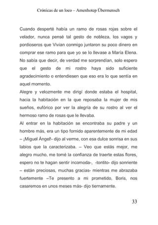 Crónicas de un loco – Amenhotep Übermensch



Cuando desperté había un ramo de rosas rojas sobre el
velador, nunca pensé tal gesto de nobleza, los vagos y
pordioseros que Vivian conmigo juntaron su poco dinero en
comprar ese ramo para que yo se lo llevase a María Elena.
No sabía que decir, de verdad me sorprendían, solo espero
que   el    gesto   de   mi   rostro   haya   sido   suficiente
agradecimiento o entendiesen que eso era lo que sentía en
aquel momento.
Alegre y velozmente me dirigí donde estaba el hospital,
hacia la habitación en la que reposaba la mujer de mis
sueños, eufórico por ver la alegría de su rostro al ver el
hermoso ramo de rosas que le llevaba.
Al entrar en la habitación se encontraba su padre y un
hombre más, era un tipo fornido aparentemente de mi edad
– ¡Miguel Ángel!- dijo al verme, con esa dulce sonrisa en sus
labios que la caracterizaba. – Veo que estás mejor, me
alegro mucho, me tomé la confianza de traerte estas flores,
espero no te hagan sentir incomoda-, -tontito- dijo sonriente
– están preciosas, muchas gracias- mientras me abrazaba
fuertemente –Te presento a mi prometido, Boris, nos
casaremos en unos meses más- dijo tiernamente.


                                                            33
 