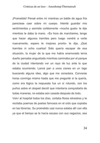 Crónicas de un loco – Amenhotep Übermensch



¡Prometido! Pensé entre mí mientras un balde de agua fría
pareciese caer sobre mi cuerpo. Intenté guardar mis
sentimientos y sonríele cortésmente –mucho gusto- le dije
mientras le daba la mano. –Es hora de marcharme, tengo
que hacer algunos tramites pero luego vendré a verte
nuevamente, espero te mejores pronto- le dije. ¡Qué
tramites ni ocho cuartos! Solo quería escapar de esa
situación, la mujer de la que me había enamorado tenía
dueño pensaba angustiado mientras caminaba por el parque
de la ciudad intentando ver un rayo de luz ante lo que
estaba ocurriendo. Lancé pan a unos cisnes en un lago
buscando alguna idea, algo que me consolara. Converse
horas conmigo mismo hasta que me pregunté si la quería,
como era lógico la respuesta fue un sí rotundo, con los
puños sobre el césped decidí que intentaría conquistarla de
todas maneras, no estaba aún casada después de todo.
Volví al hospital todos los días, cortaba flores silvestres y le
recitaba poemas de poetas famosos en el oído que copiaba
en las librerías. Su prometido casi nunca estaba allí con ella
ya que el tiempo se le hacía escaso con sus negocios, eso




                                                             34
 