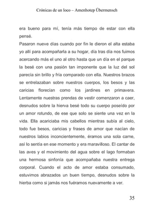 Crónicas de un loco – Amenhotep Übermensch



era bueno para mí, tenía más tiempo de estar con ella
pensé.
Pasaron nueve días cuando por fin le dieron el alta estaba
yo allí para acompañarla a su hogar, día tras día nos fuimos
acercando más el uno al otro hasta que un día en el parque
la besé con una pasión tan imponente que la luz del sol
parecía sin brillo y fría comparado con ella. Nuestros brazos
se entrelazaban sobre nuestros cuerpos, los besos y las
caricias    florecían   como   los   jardines   en   primavera.
Lentamente nuestras prendas de vestir comenzaron a caer,
desnudos sobre la hierva besé todo su cuerpo poseído por
un amor rotundo, de ese que solo se siente una vez en la
vida. Ella acariciaba mis cabellos mientras subía al cielo,
todo fue besos, caricias y frases de amor que nacían de
nuestros labios inconcientemente, éramos una sola carne,
así lo sentía en ese momento y era maravilloso. El cantar de
las aves y el movimiento del agua sobre el lago formaban
una hermosa sinfonía que acompañaba nuestra entrega
corporal. Cuando el acto de amor estaba consumado,
estuvimos abrazados un buen tiempo, desnudos sobre la
hierba como si jamás nos fuéramos nuevamente a ver.


                                                            35
 