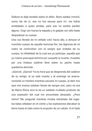 Crónicas de un loco – Amenhotep Übermensch



Sollozo la dejé tendida sobre el sillón, Boris estaba inmóvil,
como ido de sí, eso no fue escusa para mí, me había
arrebatado a quien amaba, para eso no existía perdón
alguno. Cogí con fuerza la espada y lo golpee con ella hasta
despedazar su cuerpo.
Una vez librado de mi enfado volví hacía ella, a abrazar el
marchito cuerpo de aquella hermosa flor, las lágrimas de mi
rostro se confundían con la sangre que brotaba de su
cuerpo, la infidelidad de la cual era yo participe, aquella que
yo mismo provoqué terminó por causarle la muerte. Invadido
por una tristeza sublime lloré sobre su pecho hasta
quedarme dormido.
-¡García!, ¡García! Ya es hora que se desprenda del cadáver
de su amigo, el ya está muerto y el enemigo se acerca-
comentó un hombre mientras sacudía mi cuerpo, al abrir mis
ojos mis manos estaban llenas de sangre aún, pero no era
de María Elena sino la de un soldado mutilado producto de
una explosión del cual me encontraba abrazado. ¿Pero
cómo? Me pregunté mientras miraba extrañado del lugar,
las balas silbaban en el viento y las explosiones elevaban la
tierra hacia el cielo como la erupción de un volcán. A mí lado


                                                            37
 