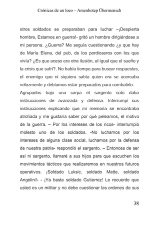 Crónicas de un loco – Amenhotep Übermensch



otros soldados se preparaban para luchar –¡Despierta
hombre, Estamos en guerra!- gritó un hombre dirigiéndose a
mi persona. ¿Guerra? Me seguía cuestionando ¿y que hay
de María Elena, del pub, de los pordioseros con los que
vivía? ¿Es que acaso era otra ilusión, al igual que el sueño y
la crisis que sufrí?. No había tiempo para buscar respuestas,
el enemigo que ni siquiera sabía quien era se acercaba
velozmente y debíamos estar preparados para combatirlo.
Agrupados     bajo   una    carpa    el   sargento   soto   daba
instrucciones de avanzada y defensa. Interrumpí sus
instrucciones explicando que mi memoria se encontraba
atrofiada y me gustaría saber por qué peleamos, el motivo
de la guerra. – Por los intereses de los ricos- interrumpió
molesto uno de los soldados. -No luchamos por los
intereses de alguna clase social, luchamos por la defensa
de nuestra patria- respondió el sargento. – Entonces de ser
así ni sargento, llamaré a sus hijos para que escuchen los
movimientos tácticos que realizaremos en nuestros futuros
operativos.   ¡Soldado     Luksic,   soldado   Matte,   soldado
Angelini!- - ¡Ya basta soldado Gutierrez! Le recuerdo que
usted es un militar y no debe cuestionar las ordenes de sus


                                                             38
 