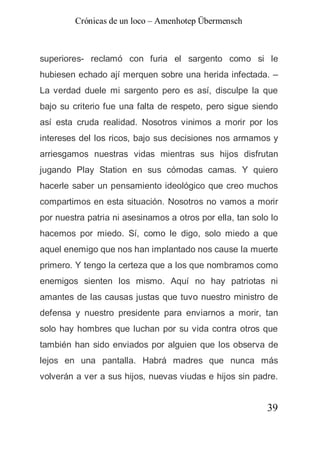 Crónicas de un loco – Amenhotep Übermensch



superiores- reclamó con furia el sargento como si le
hubiesen echado ají merquen sobre una herida infectada. –
La verdad duele mi sargento pero es así, disculpe la que
bajo su criterio fue una falta de respeto, pero sigue siendo
así esta cruda realidad. Nosotros vinimos a morir por los
intereses del los ricos, bajo sus decisiones nos armamos y
arriesgamos nuestras vidas mientras sus hijos disfrutan
jugando Play Station en sus cómodas camas. Y quiero
hacerle saber un pensamiento ideológico que creo muchos
compartimos en esta situación. Nosotros no vamos a morir
por nuestra patria ni asesinamos a otros por ella, tan solo lo
hacemos por miedo. Sí, como le digo, solo miedo a que
aquel enemigo que nos han implantado nos cause la muerte
primero. Y tengo la certeza que a los que nombramos como
enemigos sienten los mismo. Aquí no hay patriotas ni
amantes de las causas justas que tuvo nuestro ministro de
defensa y nuestro presidente para enviarnos a morir, tan
solo hay hombres que luchan por su vida contra otros que
también han sido enviados por alguien que los observa de
lejos en una pantalla. Habrá madres que nunca más
volverán a ver a sus hijos, nuevas viudas e hijos sin padre.


                                                           39
 
