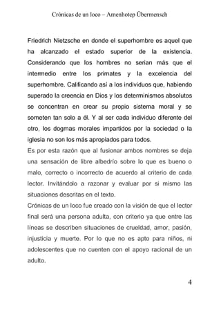 Crónicas de un loco – Amenhotep Übermensch



Friedrich Nietzsche en donde el superhombre es aquel que
ha   alcanzado    el   estado    superior   de    la   existencia.
Considerando que los hombres no serian más que el
intermedio   entre     los   primates   y   la   excelencia   del
superhombre. Calificando así a los individuos que, habiendo
superado la creencia en Dios y los determinismos absolutos
se concentran en crear su propio sistema moral y se
someten tan solo a él. Y al ser cada individuo diferente del
otro, los dogmas morales impartidos por la sociedad o la
iglesia no son los más apropiados para todos.
Es por esta razón que al fusionar ambos nombres se deja
una sensación de libre albedrío sobre lo que es bueno o
malo, correcto o incorrecto de acuerdo al criterio de cada
lector. Invitándolo a razonar y evaluar por si mismo las
situaciones descritas en el texto.
Crónicas de un loco fue creado con la visión de que el lector
final será una persona adulta, con criterio ya que entre las
líneas se describen situaciones de crueldad, amor, pasión,
injusticia y muerte. Por lo que no es apto para niños, ni
adolescentes que no cuenten con el apoyo racional de un
adulto.


                                                                4
 
