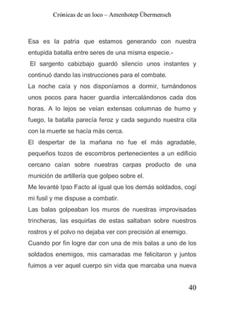 Crónicas de un loco – Amenhotep Übermensch



Esa es la patria que estamos generando con nuestra
entupida batalla entre seres de una misma especie.-
El sargento cabizbajo guardó silencio unos instantes y
continuó dando las instrucciones para el combate.
La noche caía y nos disponíamos a dormir, turnándonos
unos pocos para hacer guardia intercalándonos cada dos
horas. A lo lejos se veían extensas columnas de humo y
fuego, la batalla parecía feroz y cada segundo nuestra cita
con la muerte se hacía más cerca.
El despertar de la mañana no fue el más agradable,
pequeños tozos de escombros pertenecientes a un edificio
cercano caían sobre nuestras carpas producto de una
munición de artillería que golpeo sobre el.
Me levanté Ipso Facto al igual que los demás soldados, cogí
mi fusil y me dispuse a combatir.
Las balas golpeaban los muros de nuestras improvisadas
trincheras, las esquirlas de estas saltaban sobre nuestros
rostros y el polvo no dejaba ver con precisión al enemigo.
Cuando por fin logre dar con una de mis balas a uno de los
soldados enemigos, mis camaradas me felicitaron y juntos
fuimos a ver aquel cuerpo sin vida que marcaba una nueva


                                                             40
 
