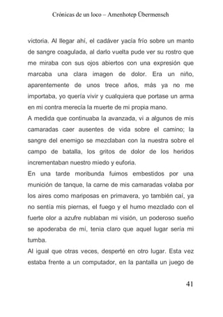 Crónicas de un loco – Amenhotep Übermensch



victoria. Al llegar ahí, el cadáver yacía frío sobre un manto
de sangre coagulada, al darlo vuelta pude ver su rostro que
me miraba con sus ojos abiertos con una expresión que
marcaba una clara imagen de dolor. Era un niño,
aparentemente de unos trece años, más ya no me
importaba, yo quería vivir y cualquiera que portase un arma
en mi contra merecía la muerte de mi propia mano.
A medida que continuaba la avanzada, vi a algunos de mis
camaradas caer ausentes de vida sobre el camino; la
sangre del enemigo se mezclaban con la nuestra sobre el
campo de batalla, los gritos de dolor de los heridos
incrementaban nuestro miedo y euforia.
En una tarde moribunda fuimos embestidos por una
munición de tanque, la carne de mis camaradas volaba por
los aires como mariposas en primavera, yo también caí, ya
no sentía mis piernas, el fuego y el humo mezclado con el
fuerte olor a azufre nublaban mi visión, un poderoso sueño
se apoderaba de mí, tenia claro que aquel lugar sería mi
tumba.
Al igual que otras veces, desperté en otro lugar. Esta vez
estaba frente a un computador, en la pantalla un juego de


                                                          41
 
