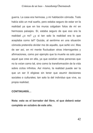 Crónicas de un loco – Amenhotep Übermensch



guerra. La casa era hermosa, y mi habitación cómoda. Todo
había sido un mal sueño, pero estaba seguro de estar en la
realidad ya que en los muros colgaban fotos de mí en
hermosos paisajes. Sí, estaba seguro de que eso era la
realidad ¿o no? ¿y si tan solo la realidad era lo que
aceptaba como tal? Quizás, al sentirme en una situación
cómoda pretendía olvidar me de aquello, que soñé viví. Mas
de ser así, en mi mente fluctuaban otras interrogantes y
afirmaciones, como por ejemplo que la muerte es solo para
aquel que cree en ella, ya que existían otras personas que
no la veían como tal, sino como la transformación de la vida
sobre ciclos infinitos. Así mismo, la realidad puede ser la
que un ser X eligiese sin tener que asumir decisiones
sociales o culturales; tan solo la del individuo que vive, su
propia realidad.


CONTINUARÁ…


Nota: esto es el borrador del libro, el que deberá estar
completo en octubre de este año.




                                                          42
 