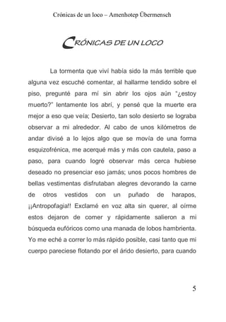 Crónicas de un loco – Amenhotep Übermensch



             CRÓNICAS DE UN LOCO
       La tormenta que viví había sido la más terrible que
alguna vez escuché comentar, al hallarme tendido sobre el
piso, pregunté para mí sin abrir los ojos aún “¿estoy
muerto?” lentamente los abrí, y pensé que la muerte era
mejor a eso que veía; Desierto, tan solo desierto se lograba
observar a mi alrededor. Al cabo de unos kilómetros de
andar divisé a lo lejos algo que se movía de una forma
esquizofrénica, me acerqué más y más con cautela, paso a
paso, para cuando logré observar más cerca hubiese
deseado no presenciar eso jamás; unos pocos hombres de
bellas vestimentas disfrutaban alegres devorando la carne
de   otros   vestidos   con   un   puñado     de     harapos,
¡¡Antropofagia!! Exclamé en voz alta sin querer, al oírme
estos dejaron de comer y rápidamente salieron a mi
búsqueda eufóricos como una manada de lobos hambrienta.
Yo me eché a correr lo más rápido posible, casi tanto que mi
cuerpo pareciese flotando por el árido desierto, para cuando




                                                           5
 