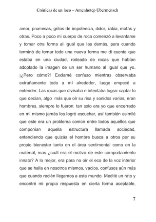 Crónicas de un loco – Amenhotep Übermensch



amor, promesas, gritos de impotencia, dolor, rabia, mofas y
otras. Poco a poco mi cuerpo de roca comenzó a levantarse
y tomar otra forma al igual que las demás, para cuando
terminó de tomar todo una nueva forma me di cuenta que
estaba en una ciudad, rodeado de rocas que habían
adoptado la imagen de un ser humano al igual que yo.
¡¿Pero cómo?! Exclamé confuso mientras observaba
extrañamente todo a mí alrededor, luego empecé a
entender: Las rocas que divisaba e intentaba lograr captar lo
que decían, algo más que oír su risa y sonidos varios, eran
hombres, siempre lo fueron; tan solo era yo que encerrado
en mi mismo jamás los logré escuchar, así también asimilé
que este era un problema común entre todos aquellos que
componían     aquella    estructura    llamada     sociedad,
entendiendo que quizás el hombre busca a otros por su
propio bienestar tanto en el área sentimental como en la
material, mas ¿cuál era el motivo de este comportamiento
innato? A lo mejor, era para no oír el eco de la voz interior
que se halla en nosotros mismos, vacíos, confusos aún más
que cuando recién llegamos a este mundo. Medité un rato y
encontré mi propia respuesta en cierta forma aceptable,


                                                           7
 