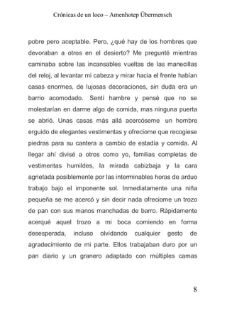 Crónicas de un loco – Amenhotep Übermensch



pobre pero aceptable. Pero, ¿qué hay de los hombres que
devoraban a otros en el desierto? Me pregunté mientras
caminaba sobre las incansables vueltas de las manecillas
del reloj, al levantar mi cabeza y mirar hacia el frente habían
casas enormes, de lujosas decoraciones, sin duda era un
barrio acomodado. Sentí hambre y pensé que no se
molestarían en darme algo de comida, mas ninguna puerta
se abrió. Unas casas más allá acercóseme un hombre
erguido de elegantes vestimentas y ofreciome que recogiese
piedras para su cantera a cambio de estadía y comida. Al
llegar ahí divisé a otros como yo, familias completas de
vestimentas humildes, la mirada cabizbaja y la cara
agrietada posiblemente por las interminables horas de arduo
trabajo bajo el imponente sol. Inmediatamente una niña
pequeña se me acercó y sin decir nada ofreciome un trozo
de pan con sus manos manchadas de barro. Rápidamente
acerqué aquel trozo a mi boca comiendo en forma
desesperada,    incluso   olvidando    cualquier   gesto    de
agradecimiento de mi parte. Ellos trabajaban duro por un
pan diario y un granero adaptado con múltiples camas




                                                             8
 