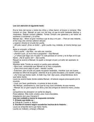 Lee con atención el siguiente texto:
Era la hora del recreo y todos los niños y niñas fueron al kiosco a comprar. Rita
compró un chup, Manuel un pan con hot dog, al que le echó bastante kétchup y
mayonesa, Raquel compró galletas, Tomas compró una gaseosa y así todos se
reunieron a conversar y a comer.
Manuel dijo: - Miren el gran mordisco que le doy a mi pan. – Pero en ese instante,
el hot dog y las cremas salieron del pan
y cayeron directo en el polo de Laurita.
- ¡Mi polo nuevo! ¡Eres un tonto! – gritó Laurita muy molesta, al mismo tiempo que
le
daba un empujón a Manuel.
- Pero Laurita, - dijo Rita – es solo una mancha.
- ¡Perdón Lauri, yo no lo hice a propósito! – Dijo Manuel.
- ¿Y ahora qué hago con mi polo? Tú solo piensas en comer y no te fijas en lo que
haces. ¡ No te quiero ver! – dijo Laurita.
Raquel se acercó a Manuel, le ayudó a recoger el pan y al verlo tan apenado, lo
consoló.
Mientras tanto Tomás se acercó a Laurita para calmarla.
- Mira Lauri, comprende que Manuel no lo hizo a propósito.
- ¡Pero mira como dejó mi polo! – Insistió Laurita.
- Está bien, pero el polo se puede recuperar lavándolo, mientras que una buena
amistad es difícil de recuperar, además él ya te pidió disculpas y es nuestro amigo.
- ¡Ay! Creo que tienes razón, lo traté muy mal- dijo Laura, arrepintiéndose de lo
que había hecho.
Laura se acercó hasta donde estaba Manuel, él todavía seguía preocupado por lo
ocurrido.
- Lauri, por favor perdóname, si quieres te lavo el polo.
-No Manuel, perdóname tú, creo que fui muy dura al tratarte de esa manera.
- Manuel dio un gran suspiro de alivio y los dos amigos se dieron la mano y todos
los
compañeros los abrazaron en señal de alegría.
Para celebrar, Rita invitó a todos unos ricos chocolates.
Adaptación de Luisa Viscarra C
Lee con cuidado y marca la respuesta correcta:
1. El texto que leíste es :
a. Fábula b. Cuento c. Noticia
2. Escribe el número según sucede los hechos de la historia :
Laura se arrepintió de lo que había hecho.
Laurita se molestó y empujó a Manuel.
 
