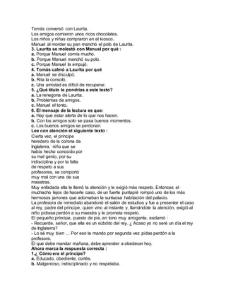 Tomás conversó con Laurita.
Los amigos comieron unos ricos chocolates.
Los niños y niñas compraron en el kiosco.
Manuel al morder su pan manchó el polo de Laurita.
3. Laurita se molestó con Manuel por qué :
a. Porque Manuel comía mucho.
b. Porque Manuel manchó su polo.
c. Porque Manuel la empujó.
4. Tomás calmó a Laurita por qué
a. Manuel se disculpó.
b. Rita la consoló.
c. Una amistad es difícil de recuperar.
5. ¿Qué título le pondrías a este texto?
a. La renegona de Laurita.
b. Problemas de amigos.
c. Manuel el tonto.
6. El mensaje de la lectura es que:
a. Hay que estar alerta de lo que nos hacen.
b. Con los amigos solo se pasa buenos momentos.
c. Los buenos amigos se perdonan.
Lee con atención el siguiente texto :
Cierta vez, el príncipe
heredero de la corona de
Inglaterra, niño que se
había hecho conocido por
su mal genio, por su
indisciplina y por la falta
de respeto a sus
profesores, se comportó
muy mal con una de sus
maestras.
Muy enfadada ella le llamó la atención y le exigió más respeto. Entonces el
muchacho lejos de hacerle caso, de un fuerte puntapié rompió uno de los más
hermosos jarrones que adornaban la suntuosa habitación del palacio.
La profesora de inmediato abandonó el salón de estudios y fue a presentar el caso
al rey, padre del príncipe, quien vino al instante y, llamándole la atención, exigió al
niño pidiese perdón a su maestra y le prometa respeto.
El pequeño príncipe, puesto de pie, en tono muy arrogante, exclamó :
- Recuerde, señor, que ella es un súbdito del rey. ¿ Acaso yo no seré un día el rey
de Inglaterra?
- Lo sé muy bien … Por eso te mando por segunda vez pidas perdón a la
profesora.
El que debe mandar mañana, debe aprender a obedecer hoy.
Ahora marca la respuesta correcta :
1.¿ Cómo era el príncipe?
a. Educado, obediente, cortés.
b. Malgenioso, indisciplinado y no respetaba.
 