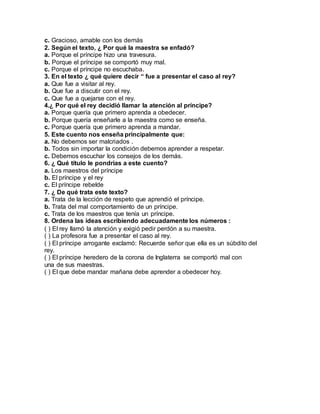 c. Gracioso, amable con los demás
2. Según el texto, ¿ Por qué la maestra se enfadó?
a. Porque el príncipe hizo una travesura.
b. Porque el príncipe se comportó muy mal.
c. Porque el príncipe no escuchaba.
3. En el texto ¿ qué quiere decir “ fue a presentar el caso al rey?
a. Que fue a visitar al rey.
b. Que fue a discutir con el rey.
c. Que fue a quejarse con el rey.
4.¿ Por qué el rey decidió llamar la atención al príncipe?
a. Porque quería que primero aprenda a obedecer.
b. Porque quería enseñarle a la maestra como se enseña.
c. Porque quería que primero aprenda a mandar.
5. Este cuento nos enseña principalmente que:
a. No debemos ser malcriados .
b. Todos sin importar la condición debemos aprender a respetar.
c. Debemos escuchar los consejos de los demás.
6. ¿ Qué título le pondrías a este cuento?
a. Los maestros del príncipe
b. El príncipe y el rey
c. El príncipe rebelde
7. ¿ De qué trata este texto?
a. Trata de la lección de respeto que aprendió el príncipe.
b. Trata del mal comportamiento de un príncipe.
c. Trata de los maestros que tenía un príncipe.
8. Ordena las ideas escribiendo adecuadamente los números :
( ) El rey llamó la atención y exigió pedir perdón a su maestra.
( ) La profesora fue a presentar el caso al rey.
( ) El príncipe arrogante exclamó: Recuerde señor que ella es un súbdito del
rey.
( ) El príncipe heredero de la corona de Inglaterra se comportó mal con
una de sus maestras.
( ) El que debe mandar mañana debe aprender a obedecer hoy.
 