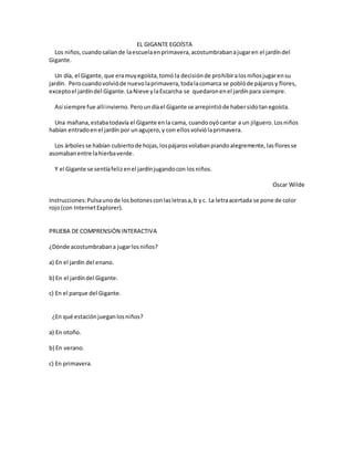 EL GIGANTE EGOÍSTA
Los niños,cuandosalíande laescuelaenprimavera,acostumbrabanajugaren el jardíndel
Gigante.
Un día, el Gigante,que eramuyegoísta,tomó la decisiónde prohibiralosniñosjugarensu
jardín. Perocuandovolvióde nuevolaprimavera,todalacomarca se poblóde pájarosy flores,
exceptoel jardíndel Gigante.LaNieve ylaEscarcha se quedaronenel jardínpara siempre.
Así siempre fue allíinvierno. Peroundíael Gigante se arrepintióde habersidotanegoísta.
Una mañana,estabatodavía el Gigante enla cama, cuandooyócantar a un jilguero.Losniños
habían entradoenel jardín por unagujero,y con ellosvolviólaprimavera.
Los árboles se habían cubiertode hojas,lospájarosvolabanpiandoalegremente,lasfloresse
asomabanentre lahierbaverde.
Y el Gigante se sentíafelizenel jardínjugandocon losniños.
Oscar Wilde
Instrucciones:Pulsaunode losbotonesconlasletrasa,b yc. La letraacertada se pone de color
rojo(con InternetExplorer).
PRUEBA DE COMPRENSIÓN INTERACTIVA
¿Dónde acostumbrabana jugarlosniños?
a) En el jardín del enano.
b) En el jardíndel Gigante.
c) En el parque del Gigante.
¿En qué estaciónjueganlosniños?
a) En otoño.
b) En verano.
c) En primavera.
 